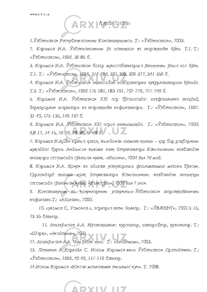 www.arxiv.uz Адабиётлар: 1.Ўзбекистон Республикасининг Конституцияси.-Т.: «Ўзбекистон», 2003. 2. Каримов И.А. Ўзбекистоннинг ўз истиқлол ва тараққиёт йўли. Т.1.-Т.: «Ўзбекистон», 1996. 36-85-б. 3. Каримов И.А. Ўзбекистон-бозор муносабатларига ўтишнинг ўзига хос йўли. Т.1.-Т.: «Ўзбекистон», 1996. 274-284, 301-308, 309-322, 341-359-б. 4. Каримов И.А. Ўзбекистон иқтисодий ислоҳотларни чуқурлаштириш йўлида. Т.3.-Т.: «Ўзбекистон», 1996 175-181, 183-191, 202-226, 227-246-б. 5. Каримов И.А. Ўзбекистон XXI аср бўсағасида: хавфсизликка таҳдид, барқарорлик шартлари ва тараққиёт кафолатлари.- Т.: «Ўзбекистон», 1997. 31-40, 125-135, 149-162-б. 6. Каримов И.А. Ўзбекистон XXI асрга интилмоқда.- Т.: «Ўзбекистон», 2000. 6,8-12, 14-15, 16-26, 28-38, 47-48-б. 7. Каримов И.А. Эл-юртга ҳалол, виждонан хизмат қилиш – ҳар бир раҳбарнинг муқаддас бурчи. Андижон вилоят халқ депутатлари Кенгашининг навбатдан ташқари сессиясида сўзлаган нутқ. «Ишонч», 2004 йил 26 май. 8. Каримов И.А. Қонун ва адолат устуворлиги фаолиятимиз мезони бўлсин. Сурхондарё вилоят халқ депутатлари Кенгашининг навбатдан ташқари сессиясида сўзланган нутқ. «Халқ сўзи», 2004 йил 2 июн. 9. Конституция ва қонунларнинг устунлиги-Ўзбекистон тараққиётининг кафолати.Т.: «Адолат», 2000. 10. ғуломов С, Усмонов ғ, асрларга тенг йиллар.- Т.: «ЎВЖБНТ», 2001.5-15, 23-35-бетлар. 11. Азизхўжаев А.А. Мустақиллик: курашлар, изтироблар, қувончлар.-Т.: «Шарқ», «Академия», 2001. 12. Азизхўжаев А.А. Чин ўзбек иши.- Т.: «Академия», 2003. 13. Левитин А.,Карлайл С. Ислом Каримов-янги Ўзбекистон Президенти.-Т.: «Ўзбекистон», 1996, 40-46, 117-119-бетлар. 14.Ислом Каримов «Юксак маънавият енгилмас куч». Т. 2008. 