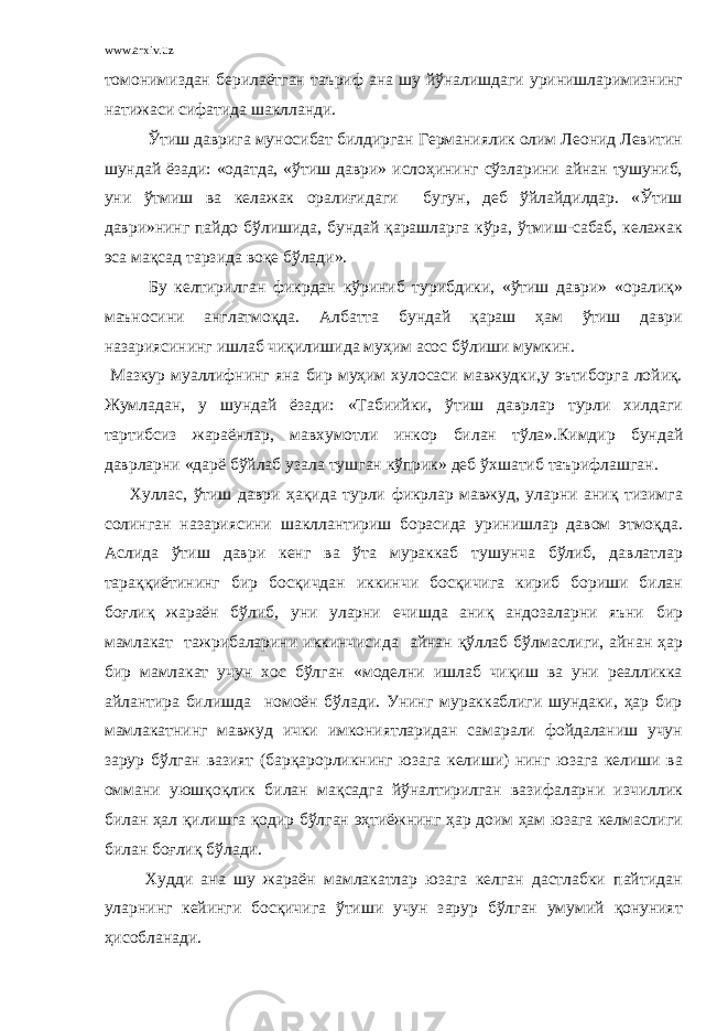 www.arxiv.uz томонимиздан берилаётган таъриф ана шу йўналишдаги уринишларимизнинг натижаси сифатида шаклланди. Ўтиш даврига муносибат билдирган Германиялик олим Леонид Левитин шундай ёзади: «одатда, «ўтиш даври» ислоҳининг сўзларини айнан тушуниб, уни ўтмиш ва келажак оралиғидаги бугун, деб ўйлайдилдар. «Ўтиш даври»нинг пайдо бўлишида, бундай қарашларга кўра, ўтмиш-сабаб, келажак эса мақсад тарзида воқе бўлади». Бу келтирилган фикрдан кўриниб турибдики, «ўтиш даври» «оралиқ» маъносини англатмоқда. Албатта бундай қараш ҳам ўтиш даври назариясининг ишлаб чиқилишида муҳим асос бўлиши мумкин. Мазкур муаллифнинг яна бир муҳим хулосаси мавжудки,у эътиборга лойиқ. Жумладан, у шундай ёзади: «Табиийки, ўтиш даврлар турли хилдаги тартибсиз жараёнлар, мавхумотл и инкор билан тўла».Кимдир бундай даврларни «дарё бўйлаб узала ту ш ган кўприк» деб ўхшатиб таърифлашган. Хуллас, ўтиш даври ҳақида турли фикрлар мавжуд, уларни аниқ тизимга солинган назариясини шакллантириш борасида уринишлар давом этмоқда. Аслида ўтиш даври кенг ва ўта мураккаб тушунча бўлиб, давлатлар тараққиётининг бир босқичдан иккинчи босқичига кириб бориши билан боғлиқ жараён бўлиб, уни уларни ечишда аниқ андозаларни яъни бир мамлакат тажрибаларини иккинчисида айнан қўллаб бўлмаслиги, айнан ҳар бир мамлакат учун хос бўлган «моделни ишлаб чиқиш ва уни реалликка айлантира билишда номоён бўлади. Унинг мураккаблиги шундаки, ҳар бир мамлакатнинг мавжуд ички имкониятларидан самарали фойдаланиш учун зарур бўлган вазият (барқарорликнинг юзага келиши) нинг юзага келиши ва оммани уюшқоқлик билан мақсадга йўналтирилган вазифаларни изчиллик билан ҳал қилишга қодир бўлган эҳтиёжнинг ҳар доим ҳам юзага келмаслиги билан боғлиқ бўлади. Худди ана шу жараён мамлакатлар юзага келган дастлабки пайтидан уларнинг кейинги босқичига ўтиши учун зарур бўлган умумий қонуният ҳисобланади. 