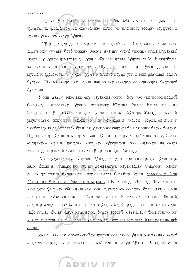 www.arxiv.uz Чунки, ўтиш даври давлатчилик пайдо бўлиб унинг тараққиётнинг қулдорлик, феодализм ва капитализм каби ижтимоий-иқтисодий тарққиётга ўтиши учун ҳам зарур бўлади. Тўғри, юқорида келтирилган тараққиётнинг босқичлари кейингиси олдингиси ичидан ўсиб чиққан. Аммо, ана шу «ўсиб чиқиш» жуда мураккаб кечган, у турли давлатларда турли кўринишларда бўлган ва ўсиб келаётган эҳтиёжни қондиришга қаратилган. Шунинг билан бирга ўтиш даврининг муҳлати (давомийлиги) ҳам турли мамлакатларда ўзига мос равишда содир бўлган. Шу маънода ҳам ўтиш даврининг муҳлатини олдиндан белгилаб бўлмайди. Ўтиш даври мамлакатлар тараққиётининг бир ижтимоий-иқтисодий босқичдан иккинчига ўтиши қонуният бўлиши билан бирга ана шу босқичларга ўтиш жараёни ҳам турлича намоён бўлади. Улардаги асосий умумийлик эскининг тараққиёт эҳтиёжларига жавоб бераолмаганлиги оқибатида янги босқичга ўтиш заруриятини келтириб чиқариши билан боғлиқ. Шу маънода ўтиш давридаги бош йўналиш «орқага қайтиш» эмас, балки «олдинга» юриш, пастдан юқорига кўтарилиш ёки олдинги даражага қараганда тараққий қилиш томон кўтарилиш ҳисобланади. Эски тузумни сақлаб қолиш йўлидаги турли уринишлар, қон тўкишлар, халқ бошига тушадиган турли фожеаларга қарамасдан уларнинг қайси даражада содир бўлишидан қатъи назар барибир ўтиш даврининг бош йўналиши ўзгармас бўлиб қолаверади. Шу маънода Леонид Левитиннинг қўйидаги фикрига қўшилиш мумкин. «Посткоммунистик ўтиш даври-ўтиш даврининг кўринишларидан биридир холос. Инсоният тарихида бундай даврлар озмунча юз бермаган. Улар ўзаро бир-биридан қанчалар салмоқли тафовутлар билан фарқ қилмасин, бироқ асосий маънолари бита-жамиятни унинг иқтисодини, сиёсатини, унинг маданиятини замонавийлаштириш»-деб ёзади. Аммо, ана шу «Замонавийлаштириш»ни қайси ўлчов мезонидан келиб чиқмоғи керак, -деган саволга жавоб топиш зарур бўлади. Зеро, «замон» 