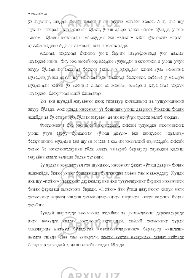 www.arxiv.uz ўзгарувчан, шиддат билан олдинга интилувчи жараён холос. Агар ана шу нуқтаи назардан қараладиган бўлса, ўтиш даври қачон тамом бўлади, унинг томом бўлиш мезонлари мавжудми ёки «замон» каби тўхтовсиз жараён ҳисобланадими?-деган саволлар юзага келаверади. Аслида, юқорида бизнинг унга берган таърифимизда уни давлат тараққиётининг бир ижтимоий-иқтисодий тузумдан иккинчисига ўтиш учун зарур бўладиган алоҳида босқич эканлиги ҳақидаги концептуал ғоямизга мувофиқ ўтиш даври шу маънода ҳам алоҳида босқички, албатта у маълум муҳлатдан кейин ўз п о ёнига етади ва жамият илгарига қараганда юқори тараққиёт босқичида яшай бошлайди. Биз ана шундай жар а ённи аниқ тасаввур қилишимиз ва тушунишимиз зарур бўлади. Акс ҳолда инсоният ўз бошидан ўтиш даврини ўтказиш билан яшайди ва бу охири йўқ бўлган жараён- деган нотўғри хулоса келиб чиқади. Фикримизча бир ижтимоий-иқтисодий, сиёсий тузумдан иккинчисига ўтиш учун зарур бўладиган «ўтиш даври» ёки аниқроғи «оралиқ» босқичининг муҳлати ана шу янги юзага келган ижтимоий-иқтисодий, сиёсий тузум ўз имкониятларини тўла юзага чиқариб барқарор тараққий қилиш жараёни юзага келиши билан тугайди. Бу ердаги концептуал ғоя шундаки, инсоният фақат «ўтиш даври» билан яшамайди, балки унинг бошланиши бўлганидек п о ёни ҳам мавжуддир. Худди ана шу «п о ёни» тараққиёт даражаларини ёки тузумларнинг бирини иккинчиси билан фарқлаш имконини беради. «П о ёни» ёки ўтиш даврининг охири янги тузумнинг нормал ишлаш таъминланганлиги шароити юзага келиши билан тугайди. Бундай шароитда замоннинг эҳтиёжи ва ривожланиш даражаларида янги вужудга келган ижтимоий-иқтисодий, сиёсий тузумнинг турли соҳаларида мавжуд бўладиган «механизмларининг» барқарор «ишлаш» амалга ошади. Яна ҳам аниқроғи, замон нуқтаи назаридан давлат ҳаётида барқарор тараққий қилиш жараёни содир бўлади. 