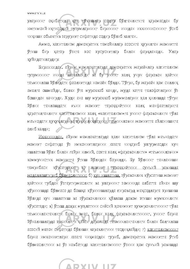 www.arxiv.uz уларнинг оқибатида қон тўкишлар содир бўлганлигига қарамасдан бу ижтимоий-иқтисодий тузумларнинг бирининг ичидан иккинчисининг ўсиб чиқиши объектив зарурият сифатида содир бўлиб келган. Аммо, капитализм демократик тамойиллар асосига қурилган жамиятга ўтиш бир қатор ўзига хос хусусиятлар билан фарқланади. Улар қуйидагилардир: Биринчидан, айрим мамлакатларда демократик жараёнлар капитализм тузумининг ичида шаклланди ва бу унинг халқ учун фаровон ҳаётни таъминлаш йўлидаги фаолиятида намоён бўлди. Тўғри, бу жараён ҳам силлиқ амалга ошмайди, балки ўта мураккаб кечди, жуда катта талофотларни ўз бошидан кечирди. Худи ана шу мураккаб муаммоларни ҳал қилишда тўғри йўлни танлашдаги яъни жамият тараққиётини халқ манфаатларига қаратилганлиги капитализмни халқ «капитализм»га унинг фаровонлиги тўла маънодаги ҳуқуқлари ва эркинликларини таъминловчи жамиятга айланишига олиб келди; Иккинчидан, айрим мамлакатларда ҳали капитализм тўла маънодаги жамият сифатида ўз имкониятларини юзага чиқариб улгурмасдан куч ишлатиш йўли билан ғайри илмий, сохта халқ «фаровонлиги» «таъминловчи» коммунистик жамиятга ўтиш йўлидан борилди. Бу йўлнинг танланиши тажрибаси кўрсатдики: а) жамият тараққиётини сунъий равишда жадаллаштириб бўлмаслигини; б) куч ишлатиш, зўравонлик кўрсатиш жамият ҳаётини тубдан ўзгартирмаслиги ва уларнинг заминида албатта айнан шу кўринишда бўлмаса-да бошқа кўринишларда пировард мақсадларга эришиш йўлида куч ишлатиш ва зўравонликни қўллаш давом этиши мумкинлиги кўрсатади; в) ўтиш даври муҳлатини сиёсий ҳокимият ҳукмронлигининг тўла таъминланганлиги билан эмас, балки халқ фаровонлигининг, унинг барча йўналишларда эркинлиги қайси даражада таъминланганлиги билан белгилаш асосий мезон сифатида бўлиши кераклигини тасдиқлайди; г) капитализмнинг барча имкониятлари юзага чиқмасдан туриб, демократик жамиятга ўтиб бўлмаслигини ва ўз навбатида капитализмнинг ўзини ҳам сунъий равишда 