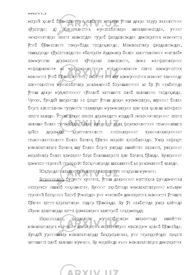 www.arxiv.uz жорий қилиб бўлмаслигини, албатта маълум ўтиш даври зарур эканлигини кўрсатди; д) Капиталистик муносабатлари шаклланмасдан, унинг имкониятлари юзага келмасдан туриб феодализмдан демократик жамиятга ўтиб бўлмаслиги тажрибада тасдиқланди. Мамлакатлар феодализмдан, ташқаридн кўрсатиладиган «беғараз» ёрдамлар билан капитализмни «четлаб» коммунизм даражасига кўтарила олмаслиги, омма манфаатларини «ифодаловчи» ва «фаровонлигини» «таъминловчи» сохта коммунистик жамиятга ўтиб бўлмаслигини, албатта ана шу коммунистик жамият заминида капиталистик муносабатлар ривожланиб боришлигини ва бу ўз навбатида ўтиш даври муҳлатининг чўзилиб кетишига олиб келишини тасдиқлади. Чунки, бундай шароитда на фақат ўтиш даври муаммолари, шунинг билан бирга капитализм тузумига тааллуқли муаммоларни ҳам ҳал қилиш вазифаси юзага келади. Ўтиш даври юксак даражадаги моддий имкониятларнинг юзага келиши билан тугамайди, балки уларнинг халқ фаровонлигини таъминлашга қайси даражада қаратилганлиги инсонларнинг эркинликларининг таъминланганлиги билан боғлиқ бўлган жараён ҳисобланади. Улар нафақат мамлакатларга боғлиқ шу билан бирга уларда яшаётган аҳолига, уларнинг жараёнлар билан ҳамоҳанг бора билишларига ҳам боғлиқ бўлади. Буларнинг ҳаммаси тарихий тараққиёт босқичларида шаклланиб ва ривожланиб келади. Юқоридагилардан қуйидаги хулосаларни чиқариш мумкин; Биринчидан, бугунги кунгача, ўтиш даврининг мустақил фундаментал назарияси ишлаб чиқилмаган. Бунинг оқибатида мамлакатларнинг маълум тарихий босқични босиб ўтмасдан уни «четлаб» демократик жамиятга ўтишга бўлган ҳатти-ҳаракатлари содир бўлмоқда. Бу ўз навбатида улар ҳаётида айрим ҳолатларда катта фожеаларни келтириб чиқармоқда; Иккинчидан, феодализм муносабатлари шароитида яшаётган мамлакатларга «четдан» демократик жараёнларни «экспорт» қилиб бўлмайди. Бундай уринишлар мамлакатларда беқарорликка, уни тараққиётдан орқага кетишига олиб келиши мумкин. Бу жараёнда яъни мамлакатларга демократия 