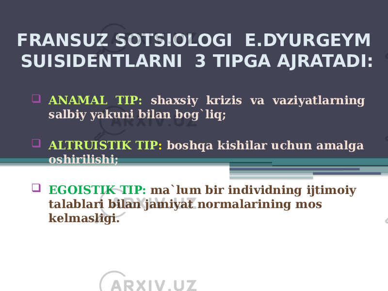 FRANSUZ SOTSIOLOGI E.DYURGEYM SUISIDENTLARNI 3 TIPGA AJRATADI:  ANAMAL TIP: shaxsiy krizis va vaziyatlarning salbiy yakuni bilan bog`liq;  ALTRUISTIK TIP : boshqa kishilar uchun amalga oshirilishi;  EGOISTIK TIP: ma`lum bir individning ijtimoiy talablari bilan jamiyat normalarining mos kelmasligi. 