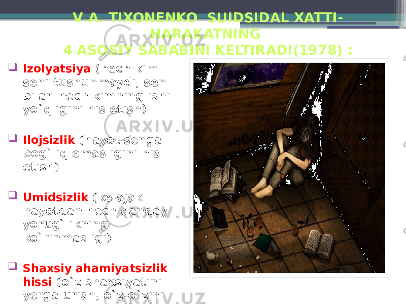 V .А. TIXONENKO SUIDSIDAL XATTI- HARAKATNING 4 ASOSIY SABABINI KELTIRADI (1978) :  Izolyatsiya (hech kim seni tushunmaydi, sen bilan hech kimning ishi yo`qligini his etish) ;  Ilojsizlik ( hayot senga bog`liq emasligini his etish ) ;  Umidsizlik ( kelajak hayotdan hech qanday yorug`likning ko`rinmasligi ) ;  Shaxsiy ahamiyatsizlik hissi ( o`z shaxsiyatini yerga urish, o`z-o`zini past baholash, o`zidan or qilish ) . 