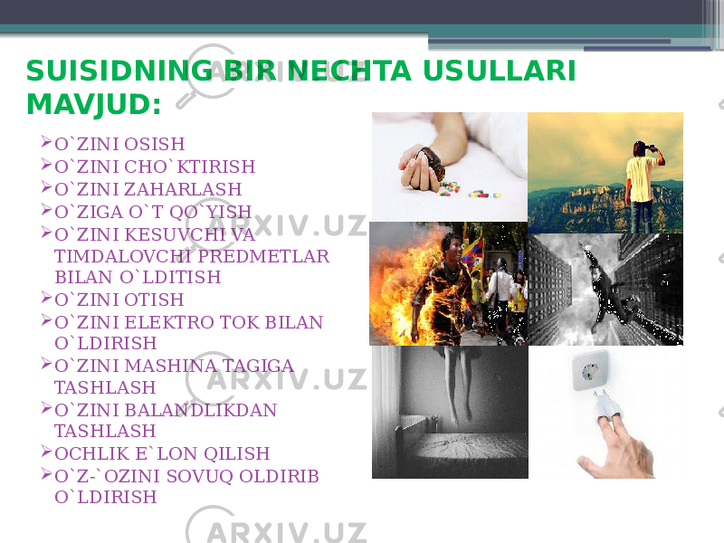 SUISIDNING BIR NECHTA USULLARI MAVJUD:  O`ZINI OSISH  O`ZINI CHO`KTIRISH  O`ZINI ZAHARLASH  O`ZIGA O`T QO`YISH  O`ZINI KESUVCHI VA TIMDALOVCHI PREDMETLAR BILAN O`LDITISH  O`ZINI OTISH  O`ZINI ELEKTRO TOK BILAN O`LDIRISH  O`ZINI MASHINA TAGIGA TASHLASH  O`ZINI BALANDLIKDAN TASHLASH  OCHLIK E`LON QILISH  O`Z-`OZINI SOVUQ OLDIRIB O`LDIRISH 