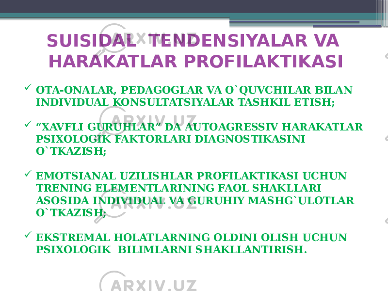 SUISIDAL TENDENSIYALAR VA HARAKATLAR PROFILAKTIKASI  OTA-ONALAR, PEDAGOGLAR VA O`QUVCHILAR BILAN INDIVIDUAL KONSULTATSIYALAR TASHKIL ETISH;  “ XAVFLI GURUHLAR” DA AUTOAGRESSIV HARAKATLAR PSIXOLOGIK FAKTORLARI DIAGNOSTIKASINI O`TKAZISH;  EMOTSIANAL UZILISHLAR PROFILAKTIKASI UCHUN TRENING ELEMENTLARINING FAOL SHAKLLARI ASOSIDA INDIVIDUAL VA GURUHIY MASHG`ULOTLAR O`TKAZISH;  EKSTREMAL HOLATLARNING OLDINI OLISH UCHUN PSIXOLOGIK BILIMLARNI SHAKLLANTIRISH. 