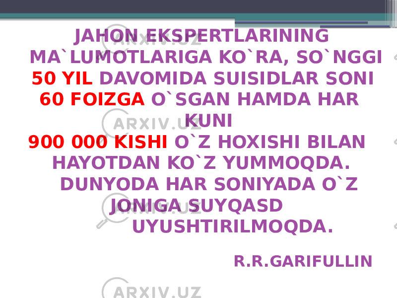  JAHON EKSPERTLARINING MA`LUMOTLARIGA KO`RA, SO`NGGI 50 YIL DAVOMIDA SUISIDLAR SONI 60 FOIZGA O`SGAN HAMDA HAR KUNI 900 000 KISHI O`Z HOXISHI BILAN HAYOTDAN KO`Z YUMMOQDA. DUNYODA HAR SONIYADA O`Z JONIGA SUYQASD UYUSHTIRILMOQDA. R.R.GARIFULLIN 