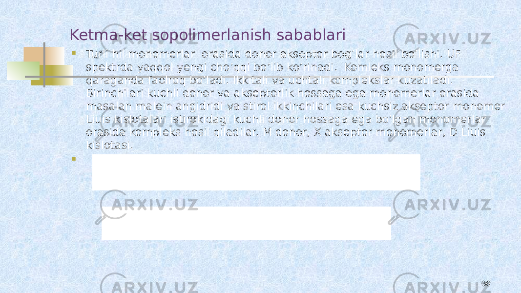 Ketma-ket sopolimerlanish sabablari  Turli hil monomerlar orasida donor akseptor bog’lar hosil bo’lishi. UF spektrda yaqqol yengi cho’qqi bo’lib ko’rinadi. Komleks monomerga qaraganda faolroq bo’ladi. Ikkitali va uchtali komplekslar kuzatiladi. Birinchilari kuchli donor va akseptorlik hossaga ega monomerlar orasida masalan malein angidridi va stirol ikkinchilari esa kuchsiz akseptor monomer Liuis kislotalari istirokidagi kuchli donor hossaga ega bo’lgan monomerlar orasida kompleks hosil qiladilar. M donor, X akseptor monomerlar, D Liuis kislotasi.  36 