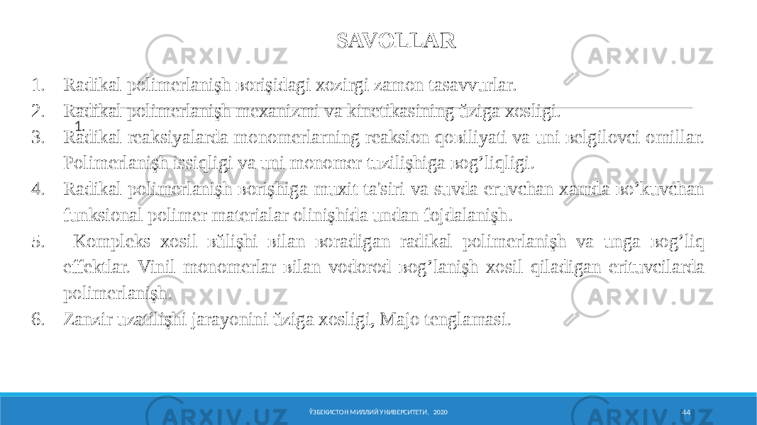 ЎЗБЕКИСТОН МИЛЛИЙ УНИВЕРСИТЕТИ, 2020 44SAVOLLAR 1. 1. Radikal polimerlanişh ʙorişidagi xozirgi zamon tasavvurlar. 2. Radikal polimerlanişh mexanizmi va kinetikasining ŭziga xosligi. 3. Radikal reaksiyalarda monomerlarning reaksion qoʙiliyati va uni ʙelgilovci omillar. Polimerlanişh issiqligi va uni monomer tuzilişhiga ʙog’liqligi. 4. Radikal polimerlanişh ʙorişhiga muxit ta&#39;siri va suvda eruvchan xamda ʙo’kuvchan funksional polimer materialar olinişhida undan fojdalanişh. 5. Kompleks xosil ʙŭlişhi ʙilan ʙoradigan radikal polimerlanişh va unga ʙog’liq effektlar. Vinil monomerlar ʙilan vodorod ʙog’lanişh xosil qiladigan erituvcilarda polimerlanişh. 6. Zanƶir uzatilişhi jarayonini ŭziga xosligi, Majo tenglamasi. 