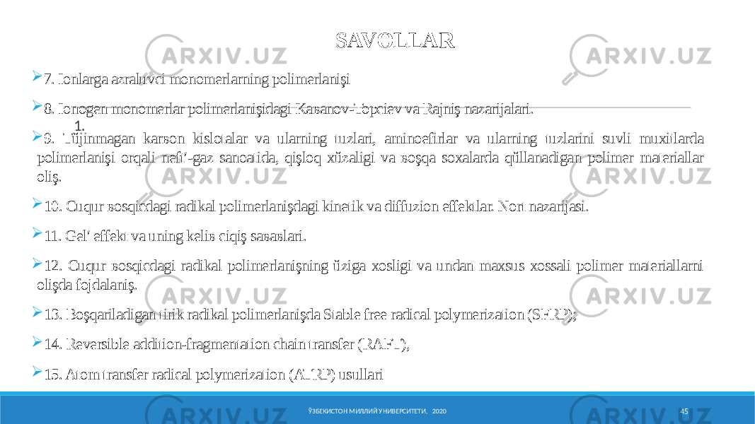 ЎЗБЕКИСТОН МИЛЛИЙ УНИВЕРСИТЕТИ, 2020 45SAVOLLAR 1.  7. Ionlarga aƶraluvci monomerlarning polimerlanişi  8. Ionogen monomerlar polimerlanişidagi Kaʙanov-Topciev va Rajniş nazarijalari.  9. Tŭjinmagan karʙon kislotalar va ularning tuzlari, aminoefirlar va ularning tuzlarini suvli muxitlarda polimerlanişi orqali neftʹ-gaz sanoatida, qişloq xŭƶaligi va ʙoşqa soxalarda qŭllanadigan polimer materiallar oliş.  10. Cuqur ʙosqicdagi radikal polimerlanişdagi kinetik va diffuzion effektlar. Nort nazarijasi.  11. Gelʹ effekt va uning keliʙ ciqiş saʙaʙlari.  12. Cuqur ʙosqicdagi radikal polimerlanişning ŭziga xosligi va undan maxsus xossali polimer materiallarni olişda fojdalaniş.  13. Boşqariladigan tirik radikal polimerlanişda Stable free radical polymerization (SFRP);  14. Reversible addition-fragmentation chain transfer (RAFT),  15. Atom transfer radical polymerization (ATRP) usullari 