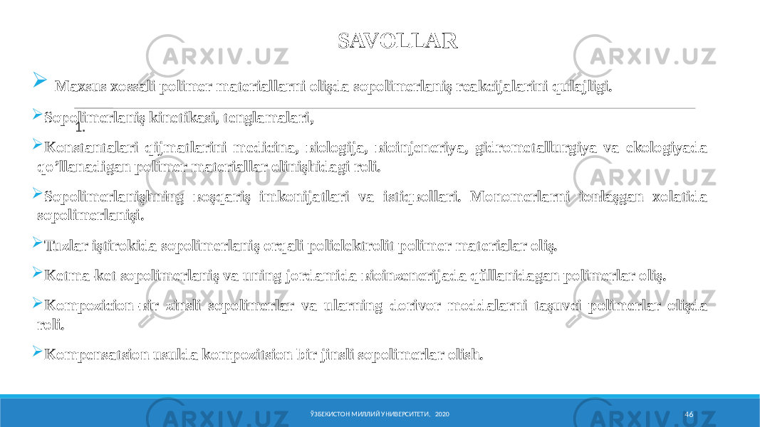 ЎЗБЕКИСТОН МИЛЛИЙ УНИВЕРСИТЕТИ, 2020 46SAVOLLAR 1.  Maxsus xossali polimer materiallarni olişda sopolimerlaniş reakcijalarini qulajligi.  Sopolimerlaniş kinetikasi, tenglamalari,  Konstantalari qijmatlarini medicina, ʙiologija, ʙioinjeneriya, gidrometallurgiya va ekologiyada qo’llanadigan polimer materiallar olinişhidagi roli.  Sopolimerlanişhning ʙoşqariş imkonijatlari va istiqʙollari. Monomerlarni ionlaşgan xolatida sopolimerlanişi.  Tuzlar iştirokida sopolimerlaniş orqali polielektrolit polimer materialar oliş.  Ketma-ket sopolimerlaniş va uning jordamida ʙioinƶenerijada qŭllanidagan polimerlar oliş.  Kompozicion-ʙir ƶinsli sopolimerlar va ularning dorivor moddalarni taşuvci polimerlar olişda roli.  Kompensatsion usulda kompozitsion bir jinsli sopolimerlar olish. 