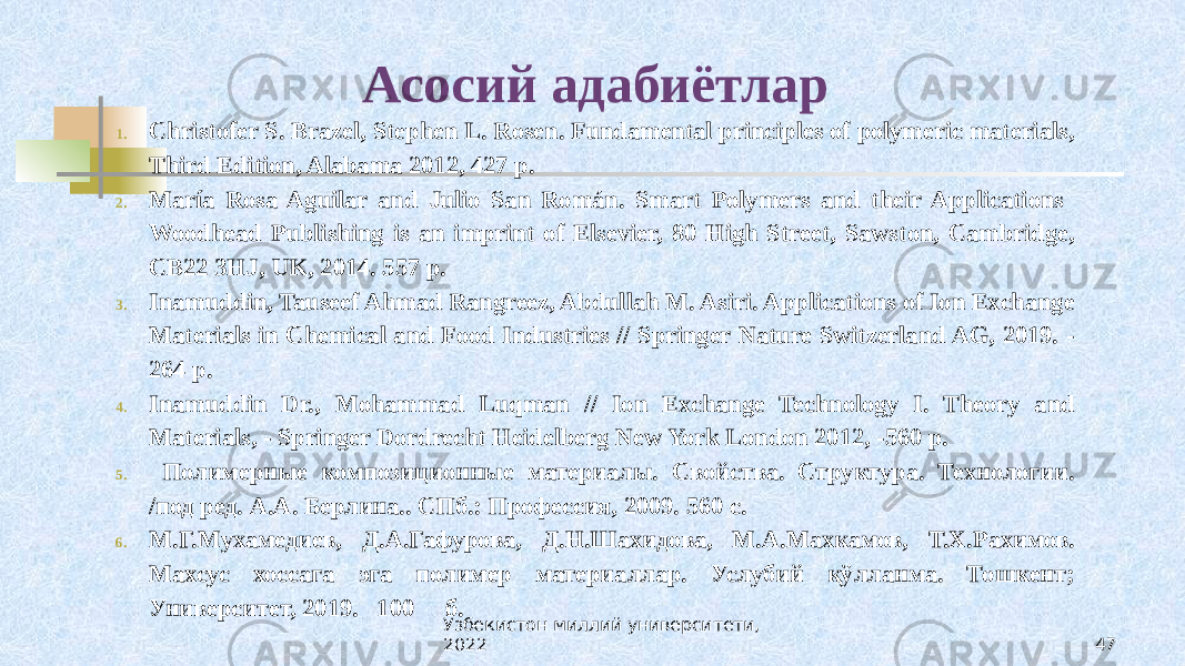 Асосий адабиётлар 1. Christofer S. Brazel, Stephen L. Rosen. Fundamental principles of polymeric materials, Third Edition, Alabama 2012, 427 p. 2. María Rosa Aguilar and Julio San Román. Smart Polymers and their Applications Woodhead Publishing is an imprint of Elsevier, 80 High Street, Sawston, Cambridge, CB22 3HJ, UK, 2014. 557 р. 3. Inamuddin, Tauseef Ahmad Rangreez, Abdullah M. Asiri. Applications of Ion Exchange Materials in Chemical and Food Industries // Springer Nature Switzerland AG, 2019. - 264 р. 4. Inamuddin Dr., Mohammad Luqman // Ion Exchange Technology I. Theory and Materials, - Springer Dordrecht Heidelberg New York London 2012, -560 p. 5. Полимерные композиционные материалы. Свойства. Структура. Технологии. /под ред. А.А. Берлина.. СПб.: Профессия, 2009. 560 с. 6. М.Г.Мухамедиев, Д.А.Гафурова, Д.Н.Шахидова, М.А.Махкамов, Т.Х.Рахимов. Махсус хоссага эга полимер материаллар. Услубий қўлланма. Тошкент; Университет, 2019. 100 б. Ўзбекистон миллий университети, 2022 47 