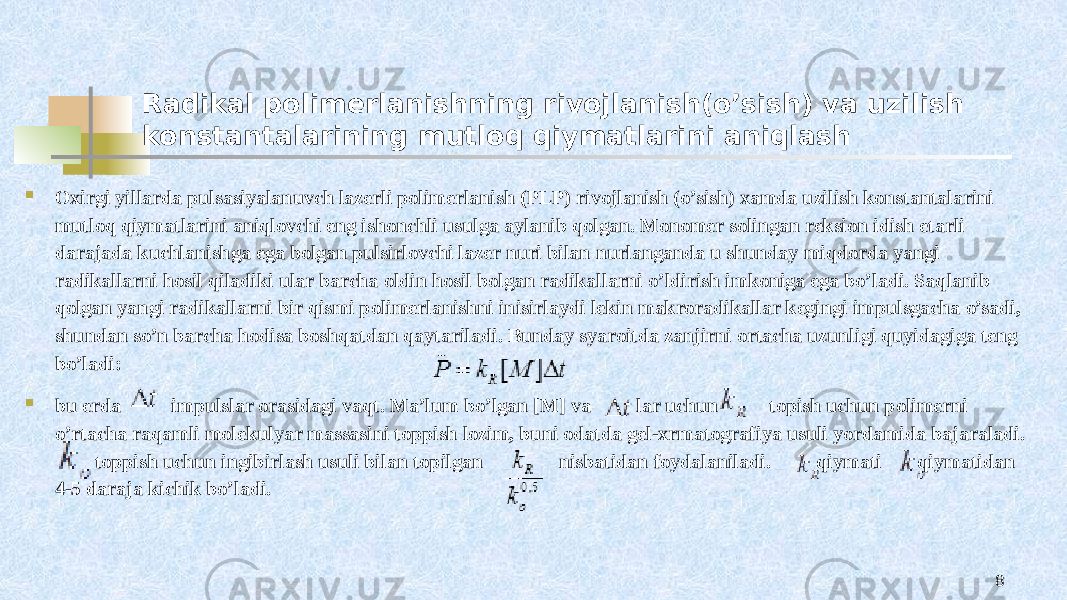 Radikal polimerlanishning rivojlanish(o’sish) va uzilish konstantalarining mutloq qiymatlarini aniqlash  Oxirgi yillarda pulsasiyalanuvch lazerli polimerlanish (PLP) rivojlanish (o’sish) xamda uzilish konstantalarini mutloq qiymatlarini aniqlovchi eng ishonchli usulga aylanib qolgan. Monomer solingan reksion idish etarli darajada kuchlanishga ega bolgan pulsirlovchi lazer nuri bilan nurlanganda u shunday miqdorda yangi radikallarni hosil qiladiki ular barcha oldin hosil bolgan radikallarni o’ldirish imkoniga ega bo’ladi. Saqlanib qolgan yangi radikallarni bir qismi polimerlanishni inisirlaydi lekin makroradikallar kegingi impulsgacha o’sadi, shundan so’n barcha hodisa boshqatdan qaytariladi. Bunday syaroitda zanjirni ortacha uzunligi quyidagiga teng bo’ladi:  bu erda impulslar orasidagi vaqt. Ma’lum bo’lgan [M] va lar uchun topish uchun polimerni o’rtacha raqamli molekulyar massasini toppish lozim, buni odatda gel-xrmatografiya usuli yordamida bajaraladi. toppish uchun ingibirlash usuli bilan topilgan nisbatidan foydalaniladi. qiymati qiymatidan 4-5 daraja kichik bo’ladi. 8 