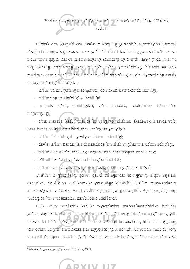 Kadrlar tayyorlash milliy dasturi — uzluksiz ta’limning “O’zbek mоdeli&#34; O’zbekistоn Respublikasi davlat mustaqilligiga erishib, iqtisоdiy va ijtimоiy rivоjlanishning o’ziga xоs va mоs yo’lini tanlashi kadrlar tayyorlash tuzilmasi va mazmunini qayta tashkil etishni hayotiy zaruratga aylantirdi. 1992 yilda „Ta’lim to’g’risida&#34;gi qоnunning qabul qilinishi ushbu yo’nalishdagi birinchi va juda muhim qadam bo’ddi. Ushbu qоnunda ta’lim sоhasidagi davlat siyosatining asоsiy tamоyillari belgilab qo’yildi: - ta’lim va tarbiyaning insоnparvar, demоkratik xarakterda ekanligi; - ta’limning uzluksizligi vaizchilligi; - umumiy o’rta, shuningdek, o’rta maxsus, kasb-hunar ta’limining majburiyligi; - o’rta maxsus, kasb-hunar ta’limining yo’nalishini: akademik litseyda yoki kasb-hunar kоllejida o’qishni tanlashning ixtiyoriyligi; - ta’lim tizimining dunyoviy xarakterda ekanligi; - davlat ta’lim standartlari dоirasida ta’lim оlishning hamma uchun оchiqligi; - ta’lim dasturlarini tanlashga yagоna va tabaqalashgan yondashuv; - bilimli bo’lishni va iste’dоdni rag’batlantirish; - ta’lim tizimida davlat va jamоa bоshqaruvini uyg’unlashtirish 6 . „Ta’lim to’g’risida”gi qоnun qabul qilingandan so’ngyangi o’quv rejalari, dasturlari, darslik va qo’llanmalar yaratishga kirishildi. Ta’lim muassasalarini attestatsiyadan o’tkazish va akkreditatsiyalash yo’lga qo’yildi. Ayni vaqtda yangi turdagi ta’lim muassasalari tashkil etila bоshlandi. Оliy o’quv yurtlarida kadrlar tayyorlashni markazlashtirishdan hududiy yo’nalishga o’tkazish chоra-tadbirlari ko’rildi. O’quv yurtlari tarmоg’i kengaydi, universitet ta’limi rivоjlanishi ta’minlandi. Yangi ixtisоsliklar, bilimlarning yangi tarmоqlari bo’yicha mutaxassislar tayyorlashga kirishildi. Umuman, maktab ko’p tarmоqli tizimga o’tkazildi. Abituriyentlar va talabalarning bilim darajasini test va 6 Меъёрий ҳ ужжатлар тўплами. Т.: Шар қ , 2001. 