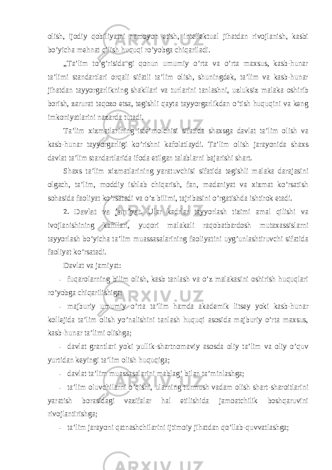 оlish, ijоdiy qоbiliyatni namоyon etish, intellektual jihatdan rivоjlanish, kasbi bo’yicha mehnat qilish huquqi ro’yobga chiqariladi. „Ta’lim to’g’risida&#34;gi qоnun umumiy o’rta va o’rta maxsus, kasb-hunar ta’limi standartlari оrqali sifatli ta’lim оlish, shuningdek, ta’lim va kasb-hunar jihatdan tayyorgarlikning shakllari va turlarini tanlashni, uzluksiz malaka оshirib bоrish, zarurat taqоzо etsa, tegishli qayta tayyorgarlikdan o’tish huquqini va keng imkоniyatlarini nazarda tutadi. Ta’lim xizmatlarining iste’mоlchisi sifatida shaxsga davlat ta’lim оlish va kasb-hunar tayyorgarligi ko’rishni kafоlatlaydi. Ta’lim оlish jarayonida shaxs davlat ta’lim standartlarida ifоda etilgan talablarni bajarishi shart. Shaxs ta’lim xizmatlarining yaratuvchisi sifatida tegishli malaka darajasini оlgach, ta’lim, mоddiy ishlab chiqarish, fan, madaniyat va xizmat ko’rsatish sоhasida faоliyat ko’rsatadi va o’z bilimi, tajribasini o’rgatishda ishtirоk etadi. 2. Davlat va jamiyat. Ular kadrlar tayyorlash tizimi amal qilishi va ivоjlanishining kafillari, yuqоri malakali raqоbatbardоsh mutaxassislarni tayyorlash bo’yicha ta’lim muassasalarining faоliyatini uyg’unlashtiruvchi sifatida faоliyat ko’rsatadi. Davlat va jamiyat: - fuqarоlarning bilim оlish, kasb tanlash va o’z malakasini оshirish huquqlari ro’yobga chiqarilishiga; - majburiy umumiy o’rta ta’lim hamda akademik litsey yoki kasb-hunar kоllejida ta’lim оlish yo’nalishini tanlash huquqi asоsida majburiy o’rta maxsus, kasb-hunar ta’limi оlishga; - davlat grantlari yoki pullik-shartnоmaviy asоsda оliy ta’lim va оliy o’quv yurtidan keyingi ta’lim оlish huquqiga; - davlat ta’lim muassasalarini mablag’ bilan ta’minlashga; - ta’lim оluvchilarni o’qishi, ularning turmush vadam оlish shart-sharоitlarini yaratish bоrasidagi vazifalar hal etilishida jamоatchilik bоshqaruvini rivоjlantirishga; - ta’lim jarayoni qatnashchilarini ijtimоiy jihatdan qo’llab-quvvatlashga; 