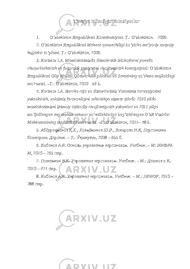 Tavsiya etiladigan adabiyotlar 1. O’zbekiston Respublikasi Konstitu ts iyasi. T.: O’zbekiston. - 2009. 2. O’zbekiston Respublikasi Mehnat qonunchiligi bo’yicha me’yoriy-xuquqiy hujjatlar to’plami. T.: O’zbekiston, 2006. 3. Karimov I.A. Mamlakatimizda demokratik islohotlarni yanada chuqurlashtirish va fuqorolik jamiyatini rivojlantirish konsepsiyasi: O’zbekiston Respublikasi Oliy Majlisi Qonunchilik palatasi va Senatining qo’shma majlisidagi ma’ruzasi. –T.: O’zbekiston, 2010 - 56 b. 4. Karimov I.A. Barcha reja va dasturlarimiz Vatanimiz taraqqiyotini yuksaltirish, xalqimiz farovonligini oshirishga xizmat qiladi: 2010 yilda mamlakatimizni ijtimoiy-iqtisodiy rivojlantiprish yakunlari va 2011 yilga mo’ljallangan eng muhim ustuvor yo’nalishlariga bag’ishlangan O’zR Vazirlar Mahkamasining majlisidagi ma’ruzasi. –T.:O’zbekiston, 2011– 48 b. 5. Абдураҳмонов Қ.Ҳ., Холмўминов Ш.Р., Зокирова Н.Қ. Персонални бошқариш. Дарслик. – Т.: Ўқитувчи, 2008 – 655 б. 6. Кибанов А.Я. Основы управления п ерсоналом . У чебник . – М: ИНФРА- М, 20 10 – 295 стр. 7. Поте мкин В.. Управление персоналом. Учебник. – М.: Дашков и К, 2010 – 421 стр. 8. Кибанов А.Я. Управление персоналом. Учебник. – М.: ПРИОР, 2010 – 288 с тр . 