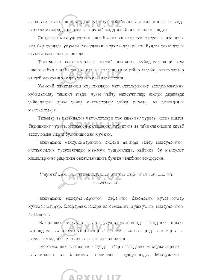 фаолиятини саклаш максадида, уни кун мобайнида, овкатланиш натижасида керакли микдорда энергия ва зарурий моддалар билан таъминлашдир. Ошпазлик махсулотларин ишлаб чикаришнинг технологик жараенлари хар бир турдаги умумий овкатланиш корхоналарига хос булган технологик схема оркали амалга ошади. Технологик жараенларнинг асосий даврлари куйидагилардир: хом ашени кабул килиб олиш ва уларни саклаш, ярим тайер ва тайер махсулотлар ишлаб чикариш хамда уларни хурандага сотиш. Умумий овкатланиш корхоналари махсулотларининг ассортиментини куйидагилар ташкил этади: ярим тайер махсулотлар; юкори даражада тайерланган ярим тайер махсулотлар; тайер таомлар ва пазандалик махсулотлари. Таомлар ва пазандалик махсулотлари хом ашенинг турига, иссик ишлов беришнинг турига, истеъмол килишнинг табиатига ва тайинланишига караб ассортиментларга булиниши хам мумкин. Пазандалик махсулотларининг сифати деганда тайер махсулотнинг истеъмоллик хусусиятлари мажмуи тушунилади, кайсики бу махсулот кишиларнинг рационал овкатланишига булган талабини кондирсин. Умумий овкатланиш махсулотларининг сифатини технологик таъминлаш. Пазандалик махсулотларининг сифатини бахоловчи курсатгичлар куйидагилардир: безарарлик, юкори истеъмоллик, хушхурлик, махсулотнинг афзаллиги. Безарарлик - махсулотга барча усул ва меъерларда пазандалик ишлови беришдаги технологик жараенларнинг хамма боскичларида санитария ва гигиена коидаларига риоя килинганда эришилади. Истеъмоллик афзаллиги - бунда тайер пазандалик махсулотларининг истеъмоллик ва биологик кимматлари тушунилади. Махсулотнинг 