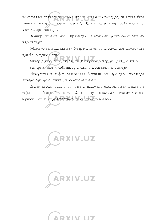 истеъмоллик ва биологик кимматларини ошириш максадида, улар таркибига кушимча микдорда витаминлар (С, В), оксиллар хамда туйинмаган ег кислоталари солинади. Хушхурлик афзаллиги - бу махсулотга берилган органолептик бахолар натижасидир. Махсулотнинг афзаллиги - бунда махсулотни истеъмол килиш истаги ва кулайлиги тушунилади. Махсулотнинг сифат курсатгичлари куйидаги усулларда белгиланади: экспериментал, хисоблаш, органолептик, социологик, эксперт. Махсулотнинг сифат даражасини бахолаш эса куйидаги усулларда бажарилади: диференциал, комплекс ва аралаш. Сифат курсатгичларининг уртача даражаси махсулотнинг факатгина сифатини белгилаб эмас, балки шу махсулот технологиясини мукамаллиштиришда асос булиб хизмат килиши мумкин. 