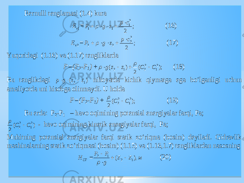  Bernulli tenglamasi (1.4) kura 1v E = ; 2 2 1 1 1 c p z g P       (16) 2v E = ; 2 2 2 2 2 c p z g P       (17) Yuq oridagi (1.16) va (1.17) tengliklarda P=(P 2-P 1) + ); ( 2 ) ( 2 1 2 2 1 2 C C z z g       (18) Bu tenglikdagi ) ( 1 2 z z g p    niho yat da ki chi k qiymatga ega bo‘l ganligi u chu n amali yot da uni hisobga olinmaydi. U holda P=(P 2-P 1) + ); ( 2 2 1 2 2 C C   (19) Bu erda: P 2-P 1 – havo oqimining potensial energi yal ar farqi, Pa; ) ( 2 2 1 2 2 C C   - havo oqimining kinetik energi yal ar farqi, Pa; Muhit ning potensial energi yal ar farqi statik zo‘riqma (bosim) deyiladi. Gidravlik ma shi nalarning statik zo‘riqmasi (bosim) (1.15) va (1.16,1.7) tengliklardan nasosning м Z Z g P P H СТ ), ( 1 2 1 2       (20) 0101010101 