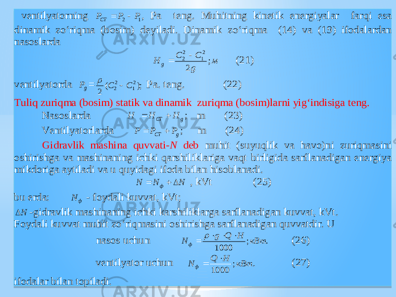  ventil yat orning 1 2 P P PCT   , Pa teng. Muhitning kinetik energi yal ar farqi esa dinamik zo‘riqma (bosim) deyiladi. Dinamik zo‘riqma (14) va (19) ifodalardan nasoslarda м g C C H g ; 2 2 1 2 2   (21) ventil yat orda gP = ); ( 2 2 1 2 2 C C   Pa. teng. (22) Tuliq zuriqma (bosim) statik va dinamik zuriqma (bosim)larni yig‘indisiga teng. Nasoslarda ;g СТ H H H   m (23) Ventil yat orlarda ;g СТ P P P   m (24) Gidravlik ma shi na quvvati -N deb muhit (su yuq lik va hav o)ni zuriqmasini o shi ri shg a va ma shi naning i chk i qar shi liklariga vaqt birligida sarflanadigan energiya mikdoriga aytiladi va u quyidagi ifoda bilan hisoblanadi. N N N ф    , kVt (25) bu erda: ф N - foydali kuvvat, k Vt; N  -gidravlik ma shi naning i chk i kar shi liklarga sarflanadigan kuvvat, kVt. Foydali kuvvat muhit zo‘riqmasini o shi ri shg a sarflanadigan quvvatdir. U nasos u chu n . ; 1000 кВт H Q g N ф      (26) ventil yat or u chu n . ; 1000 кВт H Q N ф   (27) ifodalar bilan topiladi. 0101010101 