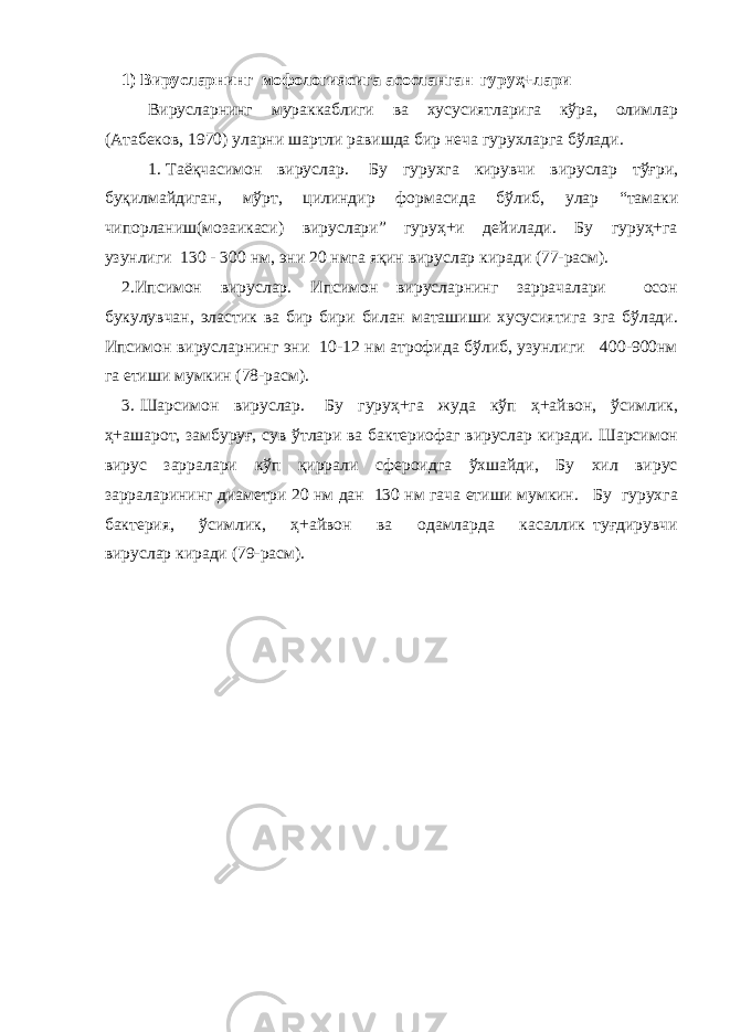 1) Вирусларнинг мофологиясига асосланган гуруҳ+лари Вирусларнинг мураккаблиги ва хусусиятларига кўра, олимлар (Атабеков, 1970) уларни шартли равишда бир неча гурухларга бўлади. 1. Таёқчасимон вируслар. Бу гурухга кирувчи вируслар тўғри, буқилмайдиган, мўрт, цилиндир формасида бўлиб, улар “тамаки чипорланиш(мозаикаси) вируслари” гуруҳ+и дейилади. Бу гуруҳ+га узунлиги 130 - 300 нм, эни 20 нмга яқин вируслар киради (77-расм). 2.Ипсимон вируслар. Ипсимон вирусларнинг заррачалари осон букулувчан, эластик ва бир бири билан маташиши хусусиятига эга бўлади. Ипсимон вирусларнинг эни 10-12 нм атрофида бўлиб, узунлиги 400-900нм га етиши мумкин (78-расм). 3. Шарсимон вируслар. Бу гуруҳ+га жуда кўп ҳ+айвон, ўсимлик, ҳ+ашарот, замбуруғ, сув ўтлари ва бактериофаг вируслар киради. Шарсимон вирус зарралари кўп қиррали сфероидга ўхшайди, Бу хил вирус зарраларининг диаметри 20 нм дан 130 нм гача етиши мумкин. Бу гурухга бактерия, ўсимлик, ҳ+айвон ва одамларда касаллик туғдирувчи вируслар киради (79-расм). 