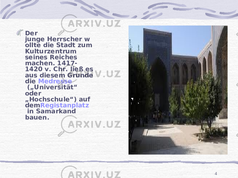 4Der junge Herrscher w ollte die Stadt zum Kulturzentrum seines Reiches machen. 1417- 1420 v. Chr. ließ es aus diesem Grunde die  Medresse  („Universität“ oder „Hochschule“) auf dem Registanplatz  in Samarkand bauen. 
