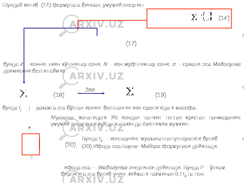 Шундай килиб (14) формулага биноан, умумий энергия: (14) (17) бунда Z  – ионниг якин кўшнилар сони,  N  – ион жуфтликлар сони, α   - оркали эса Маделунга доимисини белгилаймиз (18) ёки (19) бунда r j   – j – ракамга эга бўлган ионинг бошланғич ион оролигидаги масофа. Муазанат холатидаги 2N иондан ташкил топган кристал панжаранинг умумий энергияси куйдаги шакилда ёзишимиз мумкин: (20) Бунда r 0   – ионларнинг муазанатлашув оролиги булиб (20) Ифода эса  Борна−Майера формуласи дейилади.    ифода эса −   Маделунга энергияси дейилади. Бунда Р – ўлчам бирлигига эга булиб унинг киймати тахминан 0,1r 0 га тенг. 