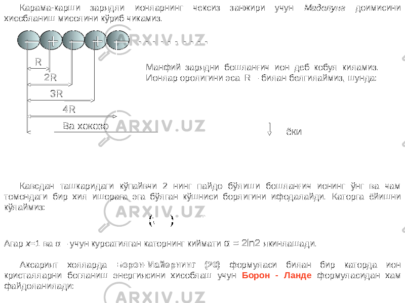 Карама-карши зарядли ионларнинг чексиз занжири учун Маделунг доимисини хисобланиш мисолини кўриб чикамиз. ─ + ─ + ─ ……… . R 2R 3R 4R Ва хокозо Манфий зарядни бошланғич ион деб кобул киламиз. Ионлар оролигини эса R – билан белгилаймиз, шунда: ёки Кавсдан ташкаридаги кўпайвчи 2 нинг пайдо бўлиши бошланғич ионинг ўнг ва чам томондаги бир хил ишорага эга бўлган кўшниси борлигини ифодалайди. Каторга ёйишни кўлаймиз: Агар x =1 ва α – учун курсатилган каторнинг киймати α = 2ln2 якинлашади. Аксарият холларда Борон-Майернинг (20) формуласи билан бир каторда ион кристалларни богланиш энергиясини хисоблаш учун Борон - Ланде формуласидан хам файдоланилади: 