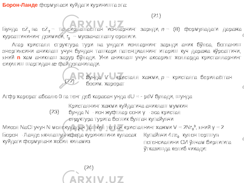 Борон-Ланде формуласи куйдаги куринишга эга: (21) Бунда eZ 1  ва eZ 2  − таъсирлашаётган ионларнинг заряди,  n  − (8) формуладаги даража курсатгичининг доимиси, r 0   − муозанатлашу оролиги. Агар кристалл структура тури ва ундаги ионларнинг заряди аник бўлса, богланиш энергиясини аниклаш учун бундан ташкари патенциалнинг итариш куч даража кўрсатгичи, яний n хам аниклаш зарур бўлади. Уни аниклаш учун аксарият холларда кристалларнинг сиқилиш шартидан æ файдоланилади. (22) бунда V  − кристалл хажми,  p  − кристалга берилаётган босим. харорат   Агфр харорат абсалю 0 га тенг деб карасан унда dU = - pdV булади, шунда   (23) Кристалнинг хажми куйдагича аниклаш мумкин бунда N – ион жуфтлар сони γ – эса кристал структура турига боглик булган купайувчи   Мисол NaCl учун N молекуладан ташкил топган кристалнинг хажми V = 2Nr 0 3 , яний γ = 2 Борон – Ланде якнлашув ифода куринишини куласак куйдаги формулани хосил киламиз (24) Купайвчи 4 πε 0   кулон тортшув потенсиалини СИ ўлчам бирлигига ўтказишда келиб чикади:   