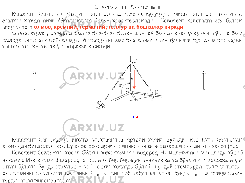 2. Ковалент боғланиш Ковалент боғланиш ўзининг электронлар оролик худудида юкори электрон зичлигига эгалиги хамда аник йўналганлиги билан характерланади. Коволент кристалга эга булган моддаларга олмос, кремний, германий, теллур ва бошкалар киради . Олмос структурасида атомлар бир-бири билан шундай боғланганки уларнинг т ўртда боғи фазода симетрик жойлашади. Углероднинг хар бир атоми, якин кўшниси бўлган атомлардан ташкил топган тетрайдр марказига сиғади. Коволент боғ одатда иккита электронлар оркали хосил бўлади, хар бита боғланган атомлдан бита электрон. Бу электронларнинг сипинлари карамакарши яни антипаралел (↑↓). Коволент боғланиш хосил бўлиш механизмини водород Н 2 молекуласи мисолида кўриб чикамиз. Иккта А ва B водород атомлари бир-биридан унчалик катта бўлмага r масофаларда ётган бўлсин. Бунда атомлар А ва В эркин холатда б ўлиб, шундай атомлардан ташкил топган системанинг энергияси тахминан 2Е 0 га тенг деб кабул киламиз, бунда Е 0 – алохида эркин турган атомнинг энергияси. 