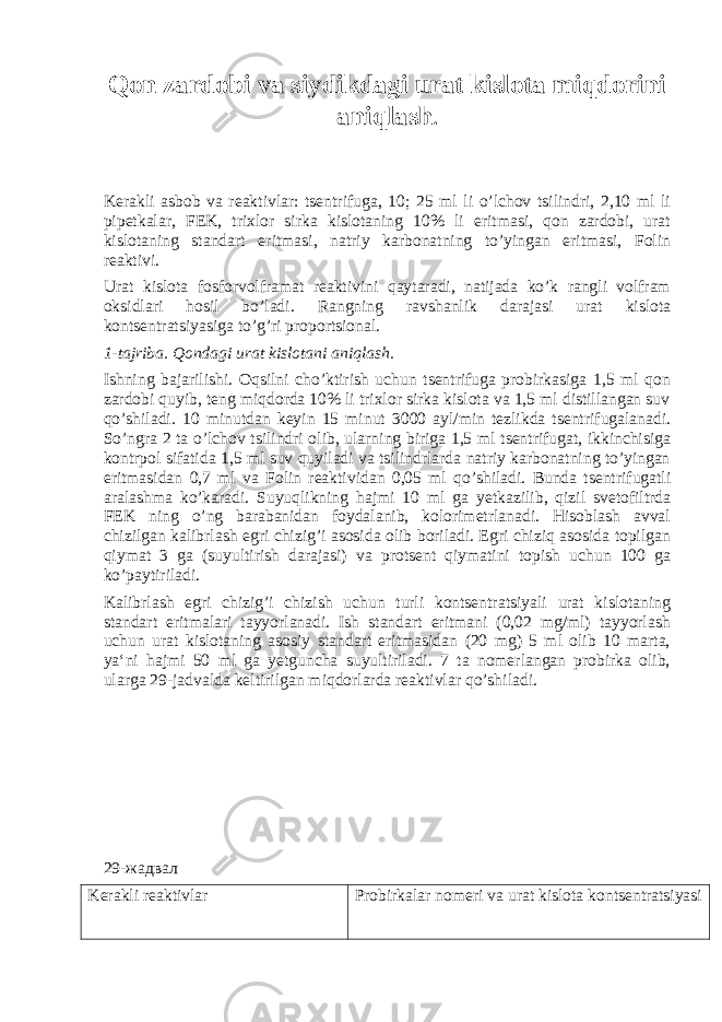 Qon zardobi va siydikdagi urat kislota miqdorini aniqlash . Kerakli asbob va reaktivlar: tsentrifuga, 10; 25 ml li o’lchov tsilindri, 2,10 ml li pipetkalar, FEK, trixlor sirka kislotaning 10% li eritmasi, qon zardobi, urat kislotaning standart eritmasi, natriy karbonatning to’yingan eritmasi, Folin reaktivi. Urat kislota fosforvolframat reaktivini qaytaradi, natijada ko’k rangli volfram oksidlari hosil bo’ladi. Rangning ravshanlik darajasi urat kislota kontsentratsiyasiga to’g’ri proportsional. 1-tajriba. Qondagi urat kislotani aniqlash. Ishning bajarilishi. Oqsilni cho’ktirish uchun tsentrifuga probirkasiga 1,5 ml qon zardobi quyib, teng miqdorda 10% li trixlor sirka kislota va 1,5 ml distillangan suv qo’shiladi. 10 minutdan keyin 15 minut 3000 ayl/min tezlikda tsentrifugalanadi. So’ngra 2 ta o’lchov tsilindri olib, ularning biriga 1,5 ml tsentrifugat, ikkinchisiga kontrpol sifatida 1,5 ml suv quyiladi va tsilindrlarda natriy karbonatning to’yingan eritmasidan 0,7 ml va Folin reaktividan 0,05 ml qo’shiladi. Bunda tsentrifugatli aralashma ko’karadi. Suyuqlikning hajmi 10 ml ga yetkazilib, qizil svetofiltrda FEK ning o’ng barabanidan foydalanib, kolorimetrlanadi. Hisoblash avval chizilgan kalibrlash egri chizig’i asosida olib boriladi. Egri chiziq asosida topilgan qiymat 3 ga (suyultirish darajasi) va protsent qiymatini topish uchun 100 ga ko’paytiriladi. Kalibrlash egri chizig’i chizish uchun turli kontsentratsiyali urat kislotaning standart eritmalari tayyorlanadi. Ish standart eritmani (0,02 mg/ml) tayyorlash uchun urat kislotaning asosiy standart eritmasidan (20 mg) 5 ml olib 10 marta, ya‘ni hajmi 50 ml ga yetguncha suyultiriladi. 7 ta nomerlangan probirka olib, ularga 29-jadvalda keltirilgan miqdorlarda reaktivlar qo’shiladi. 29-жадвал Kerakli reaktivlar Probirkalar nomeri va urat kislota kontsentratsiyasi 