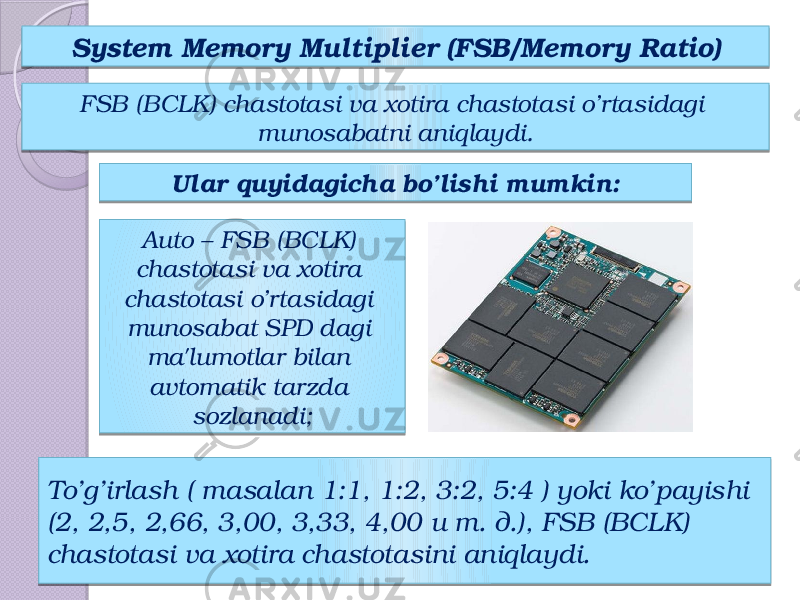 To’g’irlash ( masalan 1:1, 1:2, 3:2, 5:4 ) yoki ko’payishi (2, 2,5, 2,66, 3,00, 3,33, 4,00 и т. д.), FSB (BCLK) chastotasi va xotira chastotasini aniqlaydi. System Memory Multiplier (FSB/ Memory Ratio) FSB (BCLK) chastotasi va xotira chastotasi o’rtasidagi munosabatni aniqlaydi. Ular quyidagicha bo’lishi mumkin: Auto – FSB (BCLK) chastotasi va xotira chastotasi o’rtasidagi munosabat SPD dagi ma&#39;lumotlar bilan avtomatik tarzda sozlanadi; 28 21 13 24 40 17 1E13 32 13 13 17 17 0C 08 