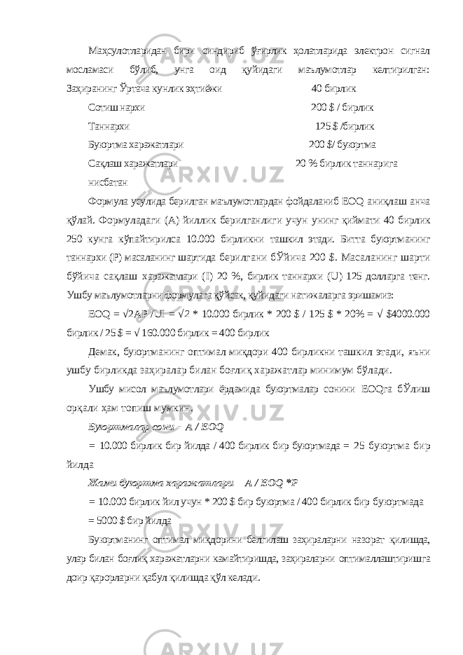 Маҳсулотларидан бири синдириб ўғирлик ҳолатларида электрон сигнал мосламаси бўлиб, унга оид қуйидаги маълумотлар келтирилган: Заҳиранинг Ўртача кунлик эҳтиёжи 40 бирлик Сотиш нархи 200 $ / бирлик Таннархи 125 $ /бирлик Буюртма харажатлари 200 $/ буюртма Сақлаш харажатлари 20 % бирлик таннарига нисбатан Формула усулида берилган маълумотлардан фойдаланиб EOQ аниқлаш анча қўлай. Формуладаги (А) йиллик берилганлиги учун унинг қиймати 40 бирлик 250 кунга кўпайтирилса 10.000 бирликни ташкил этади. Битта буюртманинг таннархи (Р) масаланинг шартида берилгани бЎйича 200 $. Масаланинг шарти бўйича сақлаш харажатлари ( I ) 20 %, бирлик таннархи ( U ) 125 долларга тенг. Ушбу маълумотларни формулага қўйсак, қуйидаги натижаларга эришамиз: EOQ = √2 AP / UI = √ 2 * 10.000 бирлик * 200 $ / 125 $ * 20% = √ $4000.000 бирлик / 25 $ = √ 160.000 бирлик = 400 бирлик Демак, буюртманинг оптимал миқдори 400 бирликни ташкил этади, яъни ушбу бирликда заҳиралар билан боғлиқ харажатлар минимум бўлади. Ушбу мисол маълумотлари ёрдамида буюртмалар сонини EOQ га бЎлиш орқали ҳам топиш мумкин. Буюртмалар сони = A / EOQ = 10.000 бирлик бир йилда / 400 бирлик бир буюртмада = 25 буюртма бир йилда Жами буюртма харажатлари = A / EOQ * P = 10.000 бирлик йил учун * 200 $ бир буюртма / 400 бирлик бир буюртмада = 5000 $ бир йилда Буюртманинг оптимал миқдорини белгилаш заҳираларни назорат қилишда, улар билан боғлиқ харажатларни камайтиришда, заҳираларни оптималлаштиришга доир қарорларни қабул қилишда қўл келади. 