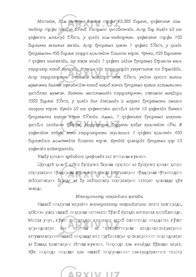 Масалан, Хом-ашёнинг йиллик сарфи 10.000 бирлик, ҳафталик хом- ашёлар сарфи стабил бЎлиб Ўзгармас ҳисобланади. Агар бир йилда 50 иш ҳафтаси мавжуд бЎлса, у ҳолда хом-ашёларнинг ҳафталик сарфи 200 бирликни ташкил этади. Агар буюртма цикли 2 ҳафта бЎлса, у ҳолда буюртмани 400 бирлик заҳира қолгандан бошлаш керак. Чунки, 400 бирликни 2 ҳафта ишлатади, шу вақт ичида 2 ҳафта олдин буюртма берилган янги заҳиралар келиб тушади. Натижада заҳираларда узлуксизлик юз бермайди. Агар заҳираларнинг оптимал миқдори аниқ бЎлса, ундан хулоса қилиш мумкинки йиллик эҳтиёждан келиб чиқиб қанча буюртма қилиш лозимлигини ҳисоблаш мумкин. Бизнинг мисолимизда заҳираларнинг оптимал миқдори 2000 бирлик бЎлса, у ҳолда йил давомида 5 марта буюртмани амалга ошириш керак. Бунда 50 иш ҳафтасини ҳисобга олсак 10 ҳафтада битта буюртмани қилиш керак бЎлади. Аммо, 2 ҳафталик буюртма циклини ҳисобга оладиган бЎлсак, заҳираларни биринчи қабул қилгандан сЎнг 8 ҳафтадан кейин, яъни заҳираларнинг тугашига 2 ҳафта қолганда 400 бирликдаги моментдан бошлаш керак. Бундай ҳолларда буюртма ҳар 10 ҳафтада қайтарилади. Ушбу циклни қуйидаги графикда акс эттириш мумкин. Шундай қилиб қайта буюртма бериш нуқтаси ва буюртма цикли қачон заҳираларни тўлдириш лозимлиги ҳамда заҳираларни тўлдириш тўғрисидаги ахборотларни беради ва бу ахборотлар заҳираларни назорат қилишда қўл келади. Материаллар чиқиндиси ҳисоби. Ишлаб чиқариш жараёни материаллар чиқиндисини юзага келтиради, қайсики улар ишлаб чиқариш натижаси бўлиб ёроқли материал ҳисобланади. Мисол учун, пўлат листлардан парчалар кесиб олинганда чиқадиган пўлат қириндилари ёки иситиш ва ҳаволантириш кондинционерларини катушкаларини ишлаб чиқишда мис трубачалари қисмларининг чиқиндилари ва бошқа ҳолатларни айтиш мумкин. Чиқинди ҳам меъёрда бўлиши керак. Кўп чиқинди чиқиши ҳам ишлаб чиқаришнинг самарадорлигига таъсир 