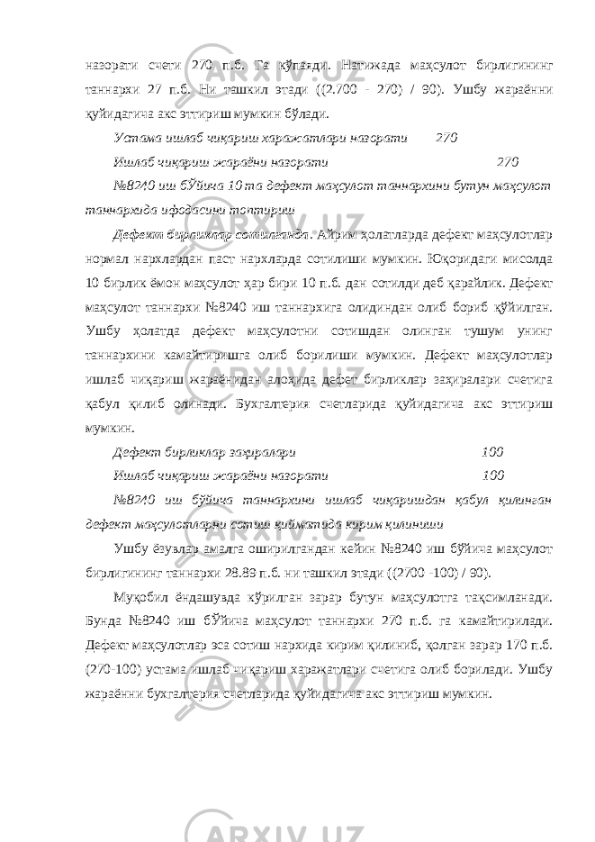 назорати счети 270 п.б. Га кўпаяди. Натижада маҳсулот бирлигининг таннархи 27 п.б. Ни ташкил этади ((2.700 - 270) / 90). Ушбу жараённи қуйидагича акс эттириш мумкин бўлади. Устама ишлаб чиқариш харажатлари назорати 270 Ишлаб чиқариш жараёни назорати 270 №8240 иш бЎйича 10 та дефект маҳсулот таннархини бутун маҳсулот таннархида ифодасини топтириш Дефект бирликлар сотилганда . Айрим ҳолатларда дефект маҳсулотлар нормал нархлардан паст нархларда сотилиши мумкин. Юқоридаги мисолда 10 бирлик ёмон маҳсулот ҳар бири 10 п.б. дан сотилди деб қарайлик. Дефект маҳсулот таннархи №8240 иш таннархига олидиндан олиб бориб қўйилган. Ушбу ҳолатда дефект маҳсулотни сотишдан олинган тушум унинг таннархини камайтиришга олиб борилиши мумкин. Дефект маҳсулотлар ишлаб чиқариш жараёнидан алоҳида дефет бирликлар заҳиралари счетига қабул қилиб олинади. Бухгалтерия счетларида қуйидагича акс эттириш мумкин. Дефект бирликлар заҳиралари 100 Ишлаб чиқариш жараёни назорати 100 №8240 иш бўйича таннархини ишлаб чиқаришдан қабул қилинган дефект маҳсулотларни сотиш қийматида кирим қилиниши Ушбу ёзувлар амалга оширилгандан кейин №8240 иш бўйича маҳсулот бирлигининг таннархи 28.89 п.б. ни ташкил этади ((2700 -100) / 90). Муқобил ёндашувда кўрилган зарар бутун маҳсулотга тақсимланади. Бунда №8240 иш бЎйича маҳсулот таннархи 270 п.б. га камайтирилади. Дефект маҳсулотлар эса сотиш нархида кирим қилиниб, қолган зарар 170 п.б. (270-100) устама ишлаб чиқариш харажатлари счетига олиб борилади. Ушбу жараённи бухгалтерия счетларида қуйидагича акс эттириш мумкин. 