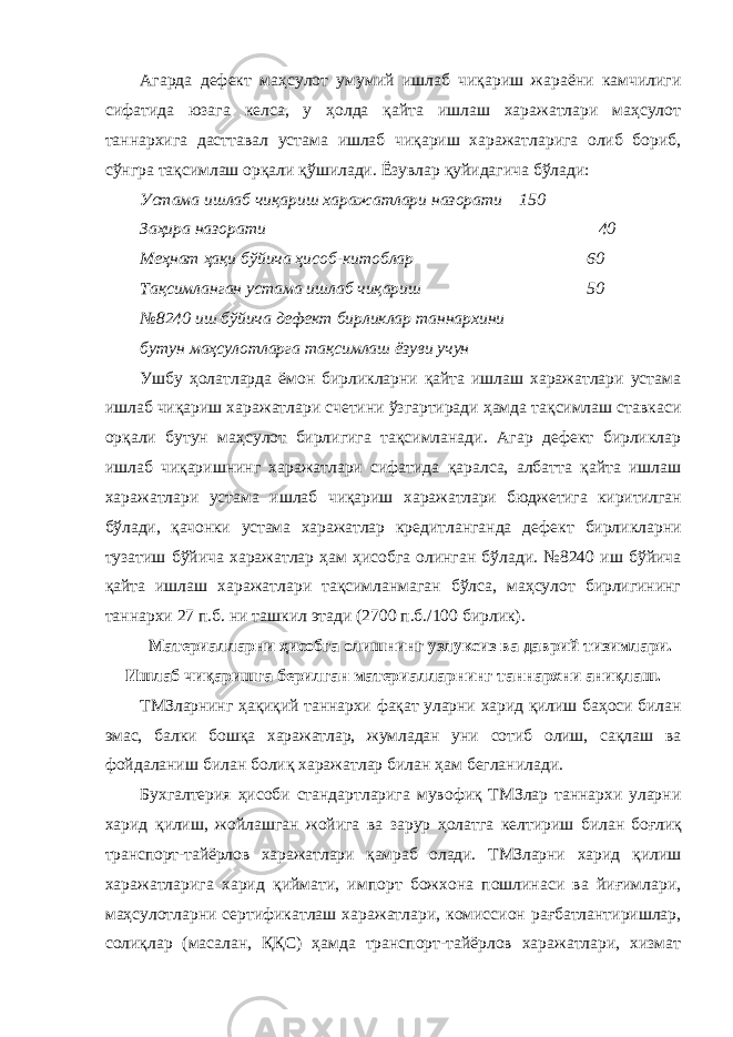 Агарда дефект маҳсулот умумий ишлаб чиқариш жараёни камчилиги сифатида юзага келса, у ҳолда қайта ишлаш харажатлари маҳсулот таннархига дасттавал устама ишлаб чиқариш харажатларига олиб бориб, сўнгра тақсимлаш орқали қўшилади. Ёзувлар қуйидагича бўлади: Устама ишлаб чиқариш харажатлари назорати 150 Заҳира назорати 40 Меҳнат ҳақи бўйича ҳисоб-китоблар 60 Тақсимланган устама ишлаб чиқариш 50 №8240 иш бўйича дефект бирликлар таннархини бутун маҳсулотларга тақсимлаш ёзуви учун Ушбу ҳолатларда ёмон бирликларни қайта ишлаш харажатлари устама ишлаб чиқариш харажатлари счетини ўзгартиради ҳамда тақсимлаш ставкаси орқали бутун маҳсулот бирлигига тақсимланади. Агар дефект бирликлар ишлаб чиқаришнинг харажатлари сифатида қаралса, албатта қайта ишлаш харажатлари устама ишлаб чиқариш харажатлари бюджетига киритилган бўлади, қачонки устама харажатлар кредитланганда дефект бирликларни тузатиш бўйича харажатлар ҳам ҳисобга олинган бўлади. №8240 иш бўйича қайта ишлаш харажатлари тақсимланмаган бўлса, маҳсулот бирлигининг таннархи 27 п.б. ни ташкил этади (2700 п.б./100 бирлик). Материалларни ҳисобга олишнинг узлуксиз ва даврий тизимлари. Ишлаб чиқаришга берилган материалларнинг таннархни аниқлаш. ТМЗларнинг ҳақиқий таннархи фақат уларни харид қилиш баҳоси билан эмас, балки бошқа харажатлар, жумладан уни сотиб олиш, сақлаш ва фойдаланиш билан болиқ харажатлар билан ҳам бегланилади. Бухгалтерия ҳисоби стандартларига мувофиқ ТМЗлар таннархи уларни харид қилиш, жойлашган жойига ва зарур ҳолатга келтириш билан боғлиқ транспорт-тайёрлов харажатлари қамраб олади. ТМЗларни харид қилиш харажатларига харид қиймати, импорт божхона пошлинаси ва йиғимлари, маҳсулотларни сертификатлаш харажатлари, комиссион рағбатлантиришлар, солиқлар (масалан, ҚҚС) ҳамда транспорт-тайёрлов харажатлари, хизмат 