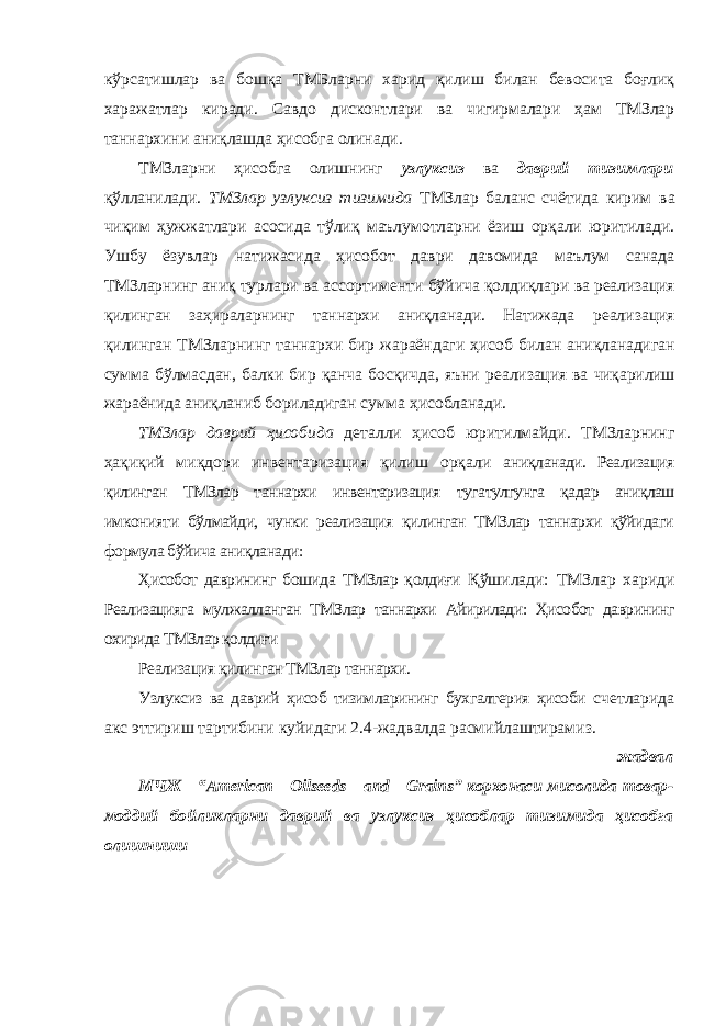 кўрсатишлар ва бошқа ТМБларни харид қилиш билан бевосита боғлиқ харажатлар киради. Савдо дисконтлари ва чигирмалари ҳам ТМЗлар таннархини аниқлашда ҳисобга олинади. ТМЗларни ҳисобга олишнинг узлуксиз ва даврий тизимлари қўлланилади. ТМЗлар узлуксиз тизимида ТМЗлар баланс счётида кирим ва чиқим ҳужжатлари асосида тўлиқ маълумотларни ёзиш орқали юритилади. Ушбу ёзувлар натижасида ҳисобот даври давомида маълум санада ТМЗларнинг аниқ турлари ва ассортименти бўйича қолдиқлари ва реализация қилинган заҳираларнинг таннархи аниқланади. Натижада реализация қилинган ТМЗларнинг таннархи бир жараёндаги ҳисоб билан аниқланадиган сумма бўлмасдан, балки бир қанча босқичда, яъни реализация ва чиқарилиш жараёнида аниқланиб бориладиган сумма ҳисобланади. ТМЗлар даврий ҳисобида деталли ҳисоб юритилмайди. ТМЗларнинг ҳақиқий миқдори инвентаризация қилиш орқали аниқланади. Реализация қилинган ТМЗлар таннархи инвентаризация тугатулгунга қадар аниқлаш имконияти бўлмайди, чунки реализация қилинган ТМЗлар таннархи қўйидаги формула бўйича аниқланади: Ҳисобот даврининг бошида ТМЗлар қолдиғи Қўшилади: ТМЗлар хариди Реализацияга мулжалланган ТМЗлар таннархи Айирилади: Ҳисобот даврининг охирида ТМЗлар қолдиғи Реализация қилинган ТМЗлар таннархи. Узлуксиз ва даврий ҳисоб тизимларининг бухгалтерия ҳисоби счетларида акс эттириш тартибини куйидаги 2.4-жадвалда расмийлаштирамиз. жадвал МЧЖ “ American Oilseeds and Grains ” корхонаси мисолида товар- моддий бойликларни даврий ва узлуксиз ҳисоблар тизимида ҳисобга олишниши 