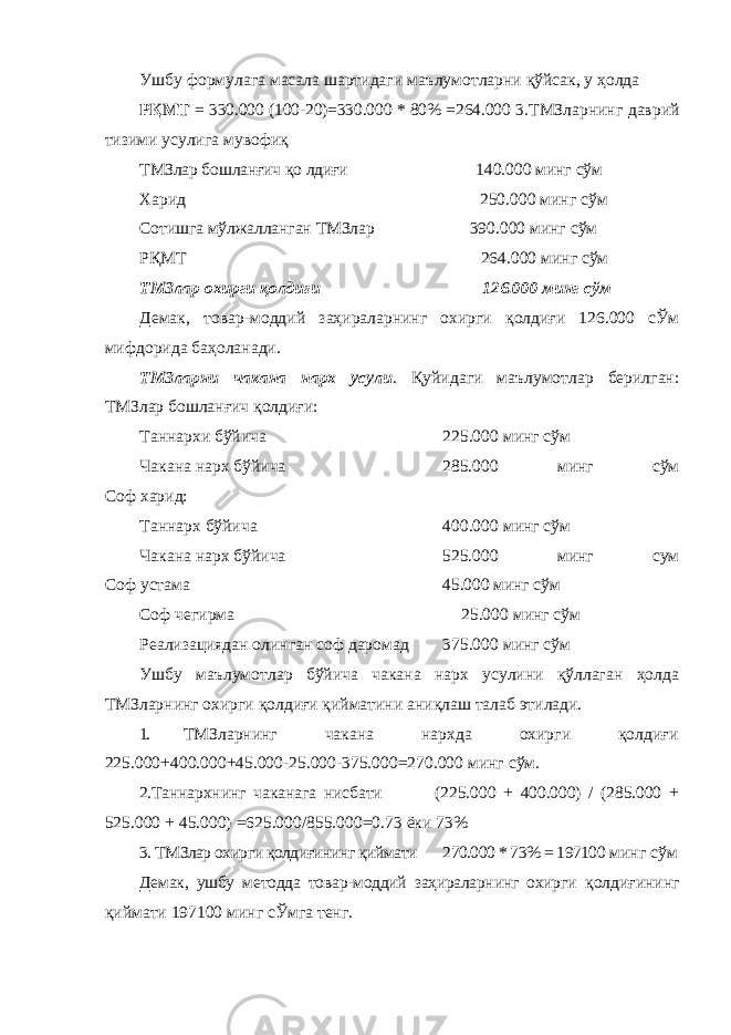 Ушбу формулага масала шартидаги маълумотларни қўйсак, у ҳолда РҚМТ = 330.000 (100-20)=330.000 * 80% =264.000 3.ТМЗларнинг даврий тизими усулига мувофиқ ТМЗлар бошланғич қо лдиғи 140.000 минг сўм Харид 250.000 минг сўм Сотишга мўлжалланган ТМЗлар 390.000 минг сўм РҚМТ 264.000 минг сўм ТМЗлар охирги қолдиғи 126.000 минг сўм Демак, товар-моддий заҳираларнинг охирги қолдиғи 126.000 сЎм мифдорида баҳоланади. ТМЗларни чакана нарх усули . Қуйидаги маълумотлар берилган: ТМЗлар бошланғич қолдиғи: Таннархи бўйича 225.000 минг сўм Чакана нарх бўйича 285.000 минг сўм Соф харид: Таннарх бўйича 400.000 минг сўм Чакана нарх бўйича 525.000 минг сум Соф устама 45.000 минг сўм Соф чегирма 25.000 минг сўм Реализациядан олинган соф даромад 375.000 минг сўм Ушбу маълумотлар бўйича чакана нарх усулини қўллаган ҳолда ТМЗларнинг охирги қолдиғи қийматини аниқлаш талаб этилади. 1. ТМЗларнинг чакана нархда охирги қолдиғи 225.000+400.000+45.000-25.000-375.000=270.000 минг сўм. 2. Таннархнинг чаканага нисбати (225.000 + 400.000) / (285.000 + 525.000 + 45.000) =625.000/855.000=0.73 ёки 73% 3. ТМЗлар охирги қолдиғининг қиймати 270.000 * 73% = 197100 минг сўм Демак, ушбу методда товар-моддий заҳираларнинг охирги қолдиғининг қиймати 197100 минг сЎмга тенг. 