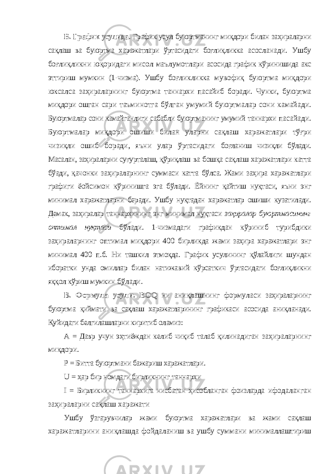 Б. График усулида . График усул буюртманинг миқдори билан заҳираларни сақлаш ва буюртма харажатлари ўртасидаги боғлиқликка асосланади. Ушбу боғлиқликни юқоридаги мисол маълумотлари асосида график кўринишида акс эттириш мумкин (1-чизма). Ушбу боғликликка мувофиқ буюртма миқдори юксалса заҳираларнинг буюртма таннархи пасайиб боради. Чунки, буюртма миқдори ошган сари таъминотга бўлган умумий буюртмалар сони камайади. Буюртмалар сони камайганлиги сабабли буюртманинг умумий таннархи пасайади. Буюртмалар миқдори ошиши билан уларни сақлаш харажатлари тўғри чизиқли ошиб боради, яъни улар ўртасидаги боғланиш чизиқли бўлади. Масалан, заҳираларни суғурталаш, қўриқлаш ва бошқа сақлаш харажатлари катта бўади, қачонки заҳираларнинг суммаси катта бўлса. Жами заҳира харажатлари графиги ёойсимон кўринишга эга бўлади. Ёйнинг қайтиш нуқтаси, яъни энг минимал харажатларни беради. Ушбу нуқтадан харажатлар ошиши кузатилади. Демак, заҳиралар таннархининг энг минимал нуқтаси заҳиралар буюртмасининг оптимал нуқтаси бўлади. 1-чизмадаги графикдан кўриниб турибдики заҳираларнинг оптимал миқдори 400 бирликда жами заҳира харажатлари энг минимал 400 п.б. Ни ташкил этмоқда. График усулининг қўлайлиги шундан иборатки унда омиллар билан натижавий кўрсаткич ўртасидаги боғлиқликни яққол кўриш мумкин бўлади. В. Формула усули. EOQ ни аниқлашнинг формуласи заҳираларнинг буюртма қиймати ва сақлаш харажатларининг графикаси асосида аниқланади. Қуйидаги белгилашларни киритиб оламиз: А = Давр учун эҳтиёждан келиб чиқиб талаб қилинадиган заҳираларнинг миқдори. Р = Битта буюртмани бажариш харажатлари. U = ҳар бир номдаги бирликнинг таннархи I = Бирликнинг таннархига нисбатан ҳисобланган фоизларда ифодаланган заҳираларни сақлаш харажати Ушбу ўзгарувчилар жами буюртма харажатлари ва жами сақлаш харажатларини аниқлашда фойдаланиш ва ушбу суммани минималлаштириш 