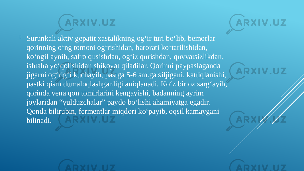  Surunkali aktiv gepatit xastalikning og‘ir turi bo‘lib, bemorlar qorinning o‘ng tomoni og‘rishidan, harorati ko‘tarilishidan, ko‘ngil aynib, safro qusishdan, og‘iz qurishdan, quvvatsizlikdan, ishtaha yo‘qolishidan shikoyat qiladilar. Qorinni paypaslaganda jigarni og‘rig‘i kuchayib, pastga 5-6 sm.ga siljigani, kattiqlanishi, pastki qism dumaloqlashganligi aniqlanadi. Ko‘z bir oz sarg‘ayib, qorinda vena qon tomirlarini kengayishi, badanning ayrim joylaridan “yulduzchalar” paydo bo‘lishi ahamiyatga egadir. Qonda bilirubin, fermentlar miqdori ko‘payib, oqsil kamaygani bilinadi. 