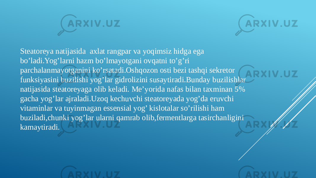 Steatoreya natijasida axlat rangpar va yoqimsiz hidga ega bo’ladi.Yog’larni hazm bo’lmayotgani ovqatni to’g’ri parchalanmayotganini ko’rsatadi.Oshqozon osti bezi tashqi sekretor funksiyasini buzilishi yog’lar gidrolizini susaytiradi.Bunday buzilishlar natijasida steatoreyaga olib keladi. Me’yorida nafas bilan taxminan 5% gacha yog’lar ajraladi.Uzoq kechuvchi steatoreyada yog’da eruvchi vitaminlar va tuyinmagan essensial yog’ kislotalar so’rilishi ham buziladi,chunki yog’lar ularni qamrab olib,fermentlarga tasirchanligini kamaytiradi. 