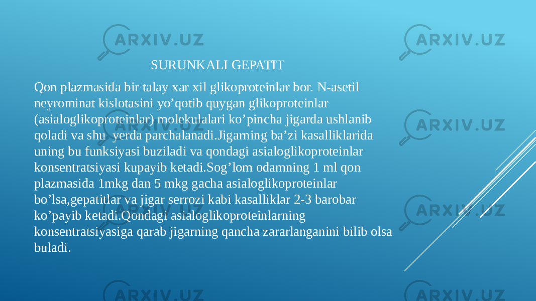 SURUNKALI GEPATIT Qon plazmasida bir talay xar xil glikoproteinlar bor. N-asetil neyrominat kislotasini yo’qotib quygan glikoproteinlar (asialoglikoproteinlar) molekulalari ko’pincha jigarda ushlanib qoladi va shu yerda parchalanadi.Jigarning ba’zi kasalliklarida uning bu funksiyasi buziladi va qondagi asialoglikoproteinlar konsentratsiyasi kupayib ketadi.Sog’lom odamning 1 ml qon plazmasida 1mkg dan 5 mkg gacha asialoglikoproteinlar bo’lsa,gepatitlar va jigar serrozi kabi kasalliklar 2-3 barobar ko’payib ketadi.Qondagi asialoglikoproteinlarning konsentratsiyasiga qarab jigarning qancha zararlanganini bilib olsa buladi. 