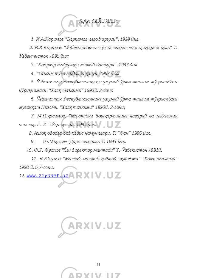 АДАБИЁТЛАР: 1. И.А.Каримов &#34;Баркамол авлод орзуси&#34;. 1999 йил. 2. И.А.Каримов &#34;Ўзбекистоннинг ўз истиқлол ва тараққиёт йўли&#34; Т. Ўзбектистон 1995 йил; 3. &#34;Кадрлар тайёрлаш миллий дастури&#34;. 1997 йил. 4. &#34;Таълим тўғрисида»ги қонун. 1997 йил. 5. Ўзбекистон Республикасининг умумий ўрта таълим тўғрисидаги йўриқномаси. &#34;Халқ таълими&#34; 1992й. 2-сони 6. Ўзбекистон Республикасининг умумий ўрта таълим тўғрисидаги муваққат Низоми. &#34;Халқ таълими&#34; 1992й. 2-сони; 7. М.Н.қосимов. &#34;Мактабни бошқаришнинг назарий ва педагогик асослари&#34;. Т. &#34;Ўқитувчи&#34;. 1995 йил. 8. Ахлоқ одобга оид ҳадис намуналари. Т. &#34;Фан&#34; 1996 йил. 9. Ш.Мирзаев. Дарс таҳлили. Т. 1993 йил. 10. Ф.Г. Фропов &#34;Ёш директор мактаби&#34; Т.-Ўзбекистон 1991й. 11. К.Юсупов &#34;Миллий мактаб-ҳаётий эҳтиёжи&#34; &#34;Халқ таълими&#34; 1992 й. 6,7-сони. 12. www . ziyonet . uz 11 