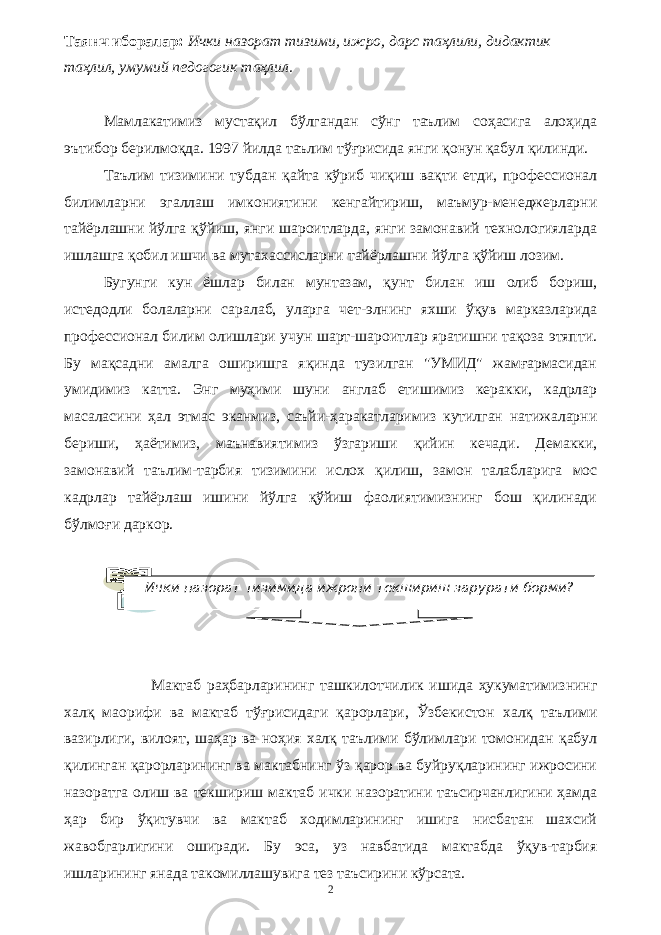 Таянч иборалар: Ички назорат тизими, ижро, дарс таҳлили, дидактик таҳлил, умумий педогогик таҳлил. Мамлакатимиз мустақил бўлгандан сўнг таълим соҳасига алоҳида эътибор берилмоқда. 1997 йилда таълим тўғрисида янги қонун қабул қилинди. Таълим тизимини тубдан қайта кўриб чиқиш вақти етди, профессионал билимларни эгаллаш имкониятини кенгайтириш, маъмур-менеджерларни тайёрлашни йўлга қўйиш, янги шароитларда, янги замонавий технологияларда ишлашга қобил ишчи ва мутахассисларни тайёрлашни йўлга қўйиш лозим. Бугунги кун ёшлар билан мунтазам, қунт билан иш олиб бориш, истедодли болаларни саралаб, уларга чет-элнинг яхши ўқув марказларида профессионал билим олишлари учун шарт-шароитлар яратишни тақоза этяпти. Бу мақсадни амалга оширишга яқинда тузилган &#34;УМИД&#34; жамғармасидан умидимиз катта. Энг муҳими шуни англаб етишимиз керакки, кадрлар масаласини ҳал этмас эканмиз, саъйи-ҳаракатларимиз кутилган натижаларни бериши, ҳаётимиз, маънавиятимиз ўзгариши қийин кечади. Демакки, замонавий таълим-тарбия тизимини ислох қилиш, замон талабларига мос кадрлар тайёрлаш ишини йўлга қўйиш фаолиятимизнинг бош қилинади бўлмоғи даркор. Мактаб раҳбарларининг ташкилотчилик ишида ҳукуматимизнинг халқ маорифи ва мактаб тўғрисидаги қарорлари, Ўзбекистон халқ таълими вазирлиги, вилоят, шаҳар ва ноҳия халқ таълими бўлимлари томонидан қабул қилинган қарорларининг ва мактабнинг ўз қарор ва буйруқларининг ижросини назоратга олиш ва текшириш мактаб ички назоратини таъсирчанлигини ҳамда ҳар бир ўқитувчи ва мактаб ходимларининг ишига нисбатан шахсий жавобгарлигини оширади. Бу эса, уз навбатида мактабда ўқув-тарбия ишларининг янада такомиллашувига тез таъсирини кўрсата. 2Ички назорат тизимида ижрони текшириш зарурати борми? 