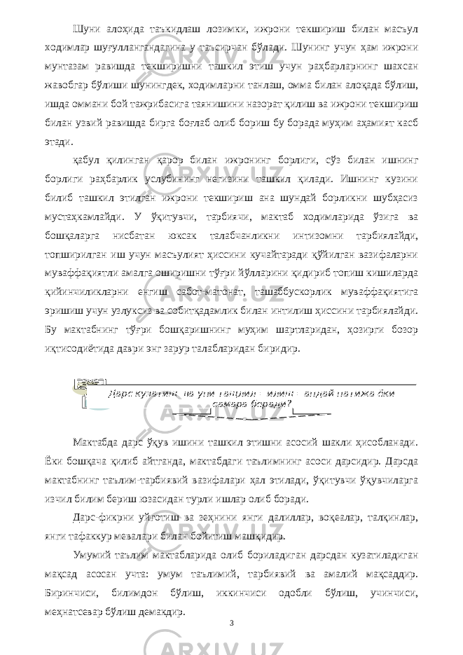 Шуни алоҳида таъкидлаш лозимки, ижрони текшириш билан масъул ходимлар шуғуллангандагина у таъсирчан бўлади. Шунинг учун ҳам ижрони мунтазам равишда текширишни ташкил этиш учун раҳбарларнинг шахсан жавобгар бўлиши шунингдек, ходимларни танлаш, омма билан алоқада бўлиш, ишда оммани бой тажрибасига таянишини назорат қилиш ва ижрони текшириш билан узвий равишда бирга боғлаб олиб бориш бу борада муҳим аҳамият касб этади. қабул қилинган қарор билан ижронинг борлиги, сўз билан ишнинг борлиги раҳбарлик услубининг негизини ташкил қилади. Ишнинг кузини билиб ташкил этилган ижрони текшириш ана шундай борликни шубҳасиз мустаҳкамлайди. У ўқитувчи, тарбиячи, мактаб ходимларида ўзига ва бошқаларга нисбатан юксак талабчанликни интизомни тарбиялайди, топширилган иш учун масъулият ҳиссини кучайтаради қўйилган вазифаларни муваффақиятли амалга оширишни тўғри йўлларини қидириб топиш кишиларда қийинчиликларни енгиш сабот-матонат, ташаббускорлик муваффақиятига эришиш учун узлуксиз ва собитқадамлик билан интилиш ҳиссини тарбиялайди. Бу мактабнинг тўғри бошқаришнинг муҳим шартларидан, ҳозирги бозор иқтисодиётида даври энг зарур талабларидан биридир. Мактабда дарс ўқув ишини ташкил этишни асосий шакли ҳисобланади. Ёки бошқача қилиб айтганда, мактабдаги таълимнинг асоси дарсидир. Дарсда мактабнинг таълим-тарбиявий вазифалари ҳал этилади, ўқитувчи ўқувчиларга изчил билим бериш юзасидан турли ишлар олиб боради. Дарс-фикрни уйғотиш ва зеҳнини янги далиллар, воқеалар, талқинлар, янги тафаккур мевалари билан бойитиш машқидир. Умумий таълим мактабларида олиб бориладиган дарсдан кузатиладиган мақсад асосан учта: умум таълимий, тарбиявий ва амалий мақсаддир. Биринчиси, билимдон бўлиш, иккинчиси одобли бўлиш, учинчиси, меҳнатсевар бўлиш демакдир. 3Дарс кузатиш ва уни тащлил =илиш =андай натижа ёки самара беради? 