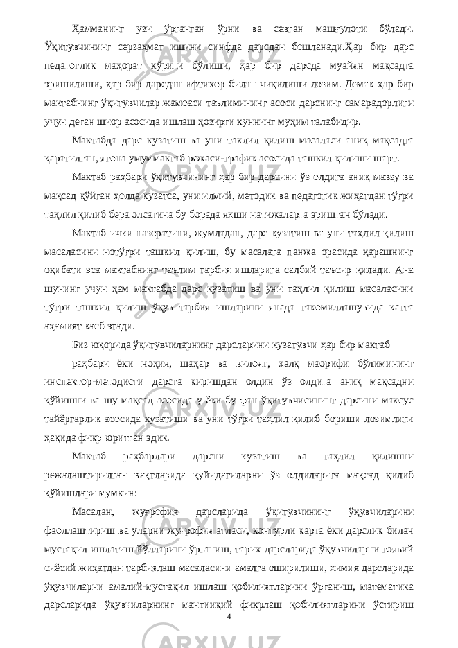 Ҳамманинг узи ўрганган ўрни ва севган машғулоти бўлади. Ўқитувчининг серзаҳмат ишини синфда дарсдан бошланади.Ҳар бир дарс педагоглик маҳорат кўриги бўлиши, ҳар бир дарсда муайян мақсадга эришилиши, ҳар бир дарсдан ифтихор билан чиқилиши лозим. Демак ҳар бир мактабнинг ўқитувчилар жамоаси таълимининг асоси дарснинг самарадорлиги учун деган шиор асосида ишлаш ҳозирги куннинг муҳим талабидир. Мактабда дарс кузатиш ва уни тaxлил қилиш масаласи аниқ мақсадга қаратилган, ягона умуммактаб режаси-график асосида ташкил қилиши шарт. Мактаб раҳбари ўқитувчининг ҳар бир дарсини ўз олдига аниқ мавзу ва мақсад қўйган ҳолда кузатса, уни илмий, методик ва педагогик жиҳатдан тўғри таҳлил қилиб бера олсагина бу борада яхши натижаларга эришган бўлади. Мактаб ички назоратини, жумладан, дарс кузатиш ва уни таҳлил қилиш масаласини нотўғри ташкил қилиш, бу масалага панжа орасида қарашнинг оқибати эса мактабнинг таълим тарбия ишларига салбий таъсир қилади. Ана шунинг учун ҳам мактабда дарс кузатиш ва уни таҳлил қилиш масаласини тўғри ташкил қилиш ўқув тарбия ишларини янада такомиллашувида катта аҳамият касб этади. Биз юқорида ўқитувчиларнинг дарсларини кузатувчи ҳар бир мактаб раҳбари ёки ноҳия, шаҳар ва вилоят, халқ маорифи бўлимининг инспектор-методисти дарсга киришдан олдин ўз олдига аниқ мақсадни қўйишни ва шу мақсад асосида у ёки бу фан ўқитувчисининг дарсини махсус тайёргарлик асосида кузатиши ва уни тўғри таҳлил қилиб бориши лозимлиги ҳақида фикр юритган эдик. Мактаб раҳбарлари дарсни кузатиш ва таҳлил қилишни режалаштирилган вақтларида қуйидагиларни ўз олдиларига мақсад қилиб қўйишлари мумкин: Масалан, жуғрофия дарсларида ўқитувчининг ўқувчиларини фаоллаштириш ва уларни жуғрофия атласи, контурли карта ёки дарслик билан мустақил ишлатиш йўлларини ўрганиш, тарих дарсларида ўқувчиларни ғоявий сиёсий жиҳатдан тарбиялаш масаласини амалга оширилиши, химия дарсларида ўқувчиларни амалий-мустақил ишлаш қобилиятларини ўрганиш, математика дарсларида ўқувчиларнинг мантииқий фикрлаш қобилиятларини ўстириш 4 