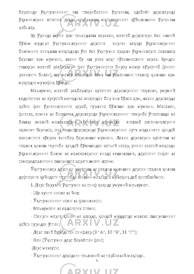 борасида ўқитувчининг иш тажрибасини ўрганиш, адабиёт дарсларида ўқувчиларни эстетик руҳда тарбиялаш масаласининг қўйилишини ўрганиш кабилар. Бу ўринда шуни ҳам таъкидлаш керакки, мактаб директори ёки илмий бўлим мудири ўқитувчиларнинг дарсига кирган вақтда ўқувчиларнинг билимини аниқлаш мақсадида ўзи ёки ўқитувчи орқали ўқувчиларга саволлар бериши ҳам мумкин, лекин бу иш узок вақт чўзилмаслиги керак. Бундан ташқари мактаб раҳбарлари фан ўқитувчисига бирор мавзу кўрсатиб (унинг розилиги билан), шу мавзу юзасидан ёзма иш ўтказишни таклиф қилиши ҳам мақсадга мувофиқ бўлади. Маълумки, мактаб раҳбарлари кузатган дарсларнинг таҳлили, умумий педагогика ва хусусий методика жиҳатдан бир хил бўлса ҳам, лекин дарсларда қайси фан ўрганилганига қараб, турлича бўлиши ҳам мумкин. Масалан, физика, химия ва биология дарсларида ўқувчиларнинг тажриба ўтказишда ва бошқа амалий малакаларни канчалик даражада эгаллаб олганликларига аҳамият берилса, она тили дарсларида ўқувчиларнинг нутк маданияти қандай эканлигига кўпрок эътибор берилиши мумкин. Лекин дарсларни кузатиш ва таҳлил қилиш тартиби қандай бўлишидан катьий назар, унинг асосий мақсади ўқувчиларнинг билим ва малакаларини янада яхшилашга, дарснинг сифат ва самарадорлигини оширишга қаратилмоғи лозим. Ўқитувчилар дарсини кузатиш ва таҳлил қилишни дарсни таҳлил қилиш дафтарига қуйидаги тартибда ёзишни мақсадга мувофиқ деб ҳисоблаймиз. 1. Дарс берувчи ўқитувчи ва синф ҳақида умумий маълумот. - Шу кунги число ва йил; - Ўқитувчининг исми ва фамилияси; - Маълумоти ва педагогик стажи; - Охирги марта қачон ва қаерда, қандай муддатда малака оширишнинг қайси туридан ўтган; - Дарс олиб борадиган синфлар (9-&#34;А&#34;, 10-&#34;Б&#34;, 11-&#34;Г&#34;); - Фан (Ўқитувчи дарс бераётган фан); -Дарс мавзуси; - Ўқитувчининг дарсдаги таълимий ва тарбиявий мақсади. 5 