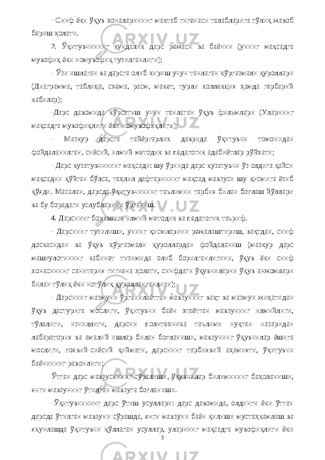 - Синф ёки ўқув хоналарининг мактаб гигенаси талабларига тўлиқ жавоб бериш ҳолати. 2. Ўқитувчининг кундалик дарс режаси ва баённи (унинг мақсадга мувофиқ ёки номувофиқ тузилганлиги); - Ўзи ишлаган ва дарсга олиб кириш учун танлаган кўргазмали қуроллари (Диаграмма, таблица, схема, расм, макет, турли коллекция ҳамда гербарий кабилар); -Дарс давомида кўрсатиш учун танлаган ўқув фильмлари (Уларнинг мақсадга мувофиқлиги ёки номувофиқлиги); - Мазкур дарсга тайёргарлик даврида ўқитувчи томонидан фойдаланилган, сиёсий, илмий-методик ва педагогик адабиётлар рўйхати; - Дарс кузатувчининг мақсади: шу ўринда дарс кузатувчи ўз олдига қайси мақсадни қўйган бўлса, таҳлил дафтарининг мақсад мавзуси шу қисмига ёзиб қўяди. Масалан, дарсда ўқитувчининг таълимни тарбия билан боғлаш йўллари ва бу борадаги услубларини ўрганиш. 4. Дарснинг боришига илмий-методик ва педагогик таъриф. - Дарснинг тузилиши, унинг қисмларини режалаштириш, вақтдан, синф доскасидан ва ўқув кўргазмали қуроллардан фойдаланиш (мазкур дарс машғулотининг кабинет тизимида олиб борилганлигини, ўқув ёки синф хонасининг санитария-гигиена ҳолати, синфдаги ўқувчиларни ўқув анжомлари билан тўлиқ ёки нотўлиқ қуролланганлиги); - Дарснинг мазмуни-ўрганилаётган мавзунинг вақт ва мазмун жиҳатидан ўқув дастурига мослиги, ўқитувчи баён этаётган мавзунинг илмийлиги, тўлалиги, изчиллиги, дарсни политехника таълими нуқтаи назаридан лабаратория ва амалий ишлар билан боғланиши, мавзунинг ўқувчилар ёшига мослиги, ғоявий-сиёсий қиймати, дарснинг тарбиявий аҳамияти, ўқитувчи баёнининг равонлиги; Ўтган дарс мавзусининг сўралиши, ўқувчилар билимининг баҳоланиши, янги мавзунинг ўтилган мавзуга боғланиши. -Ўқитувчининг дарс ўтиш усуллари: дарс давомида, олдинги ёки ўтган дарсда ўтилган мавзуни сўрашда, янги мавзуни баён қилиши мустаҳкамлаш ва якунлашда ўқитувчи қўллаган усуллар, уларнинг мақсадга мувофиқлиги ёки 6 