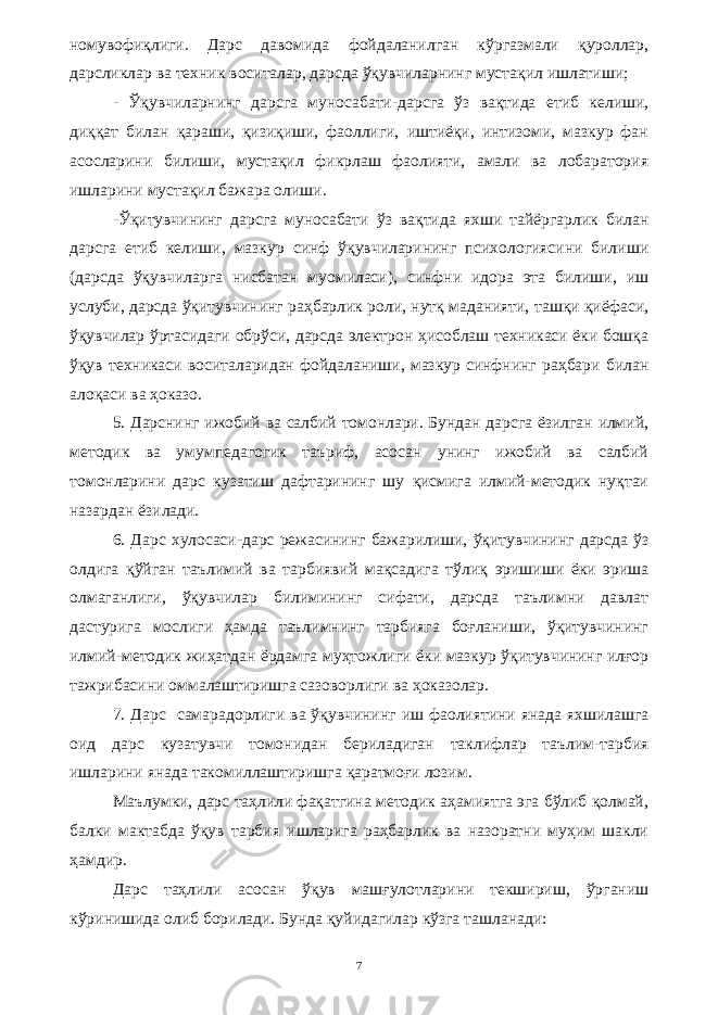 номувофиқлиги. Дарс давомида фойдаланилган кўргазмали қуроллар, дарсликлар ва техник воситалар, дарсда ўқувчиларнинг мустақил ишлатиши; - Ўқувчиларнинг дарсга муносабати-дарсга ўз вақтида етиб келиши, диққат билан қараши, қизиқиши, фаоллиги, иштиёқи, интизоми, мазкур фан асосларини билиши, мустақил фикрлаш фаолияти, амали ва лобаратория ишларини мустақил бажара олиши. -Ўқитувчининг дарсга муносабати ўз вақтида яхши тайёргарлик билан дарсга етиб келиши, мазкур синф ўқувчиларининг психологиясини билиши (дарсда ўқувчиларга нисбатан муомиласи), синфни идора эта билиши, иш услуби, дарсда ўқитувчининг раҳбарлик роли, нутқ маданияти, ташқи қиёфаси, ўқувчилар ўртасидаги обрўси, дарсда электрон ҳисоблаш техникаси ёки бошқа ўқув техникаси воситаларидан фойдаланиши, мазкур синфнинг раҳбари билан алоқаси ва ҳоказо. 5. Дарснинг ижобий ва салбий томонлари. Бундан дарсга ёзилган илмий, методик ва умумпедагогик таъриф, асосан унинг ижобий ва салбий томонларини дарс кузатиш дафтарининг шу қисмига илмий-методик нуқтаи назардан ёзилади. 6. Дарс хулосаси-дарс режасининг бажарилиши, ўқитувчининг дарсда ўз олдига қўйган таълимий ва тарбиявий мақсадига тўлиқ эришиши ёки эриша олмаганлиги, ўқувчилар билимининг сифати, дарсда таълимни давлат дастурига мослиги ҳамда таълимнинг тарбияга боғланиши, ўқитувчининг илмий-методик жиҳатдан ёрдамга муҳтожлиги ёки мазкур ўқитувчининг илғор тажрибасини оммалаштиришга сазоворлиги ва ҳоказолар. 7. Дарс самарадорлиги ва ўқувчининг иш фаолиятини янада яхшилашга оид дарс кузатувчи томонидан бериладиган таклифлар таълим-тарбия ишларини янада такомиллаштиришга қаратмоғи лозим. Маълумки, дарс таҳлили фақатгина методик аҳамиятга эга бўлиб қолмай, балки мактабда ўқув тарбия ишларига раҳбарлик ва назоратни муҳим шакли ҳамдир. Дарс таҳлили асосан ўқув машғулотларини текшириш, ўрганиш кўринишида олиб борилади. Бунда қуйидагилар кўзга ташланади: 7 