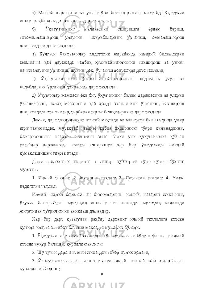 а) Мактаб директори ва унинг ўринбосарларининг мактабда ўқитувчи ишига раҳбарлик доирасидаги дарс таҳлили; б) Ўқитувчининг малакасини оширишга ёрдам бериш, такомиллаштириш, уларнинг тажрибаларини ўрганиш, оммалаштириш доирасидаги дарс таҳлили; в) Бўлгуси ўқитувчилар педогогик жараёнида назарий билимларни амалиётга қай даражада тадбиқ қилинаётганлигини текшириш ва унинг натижаларини ўрганиш, шунингдек, ўргатиш доирасида дарс таҳлили; г) Ўқитувчиларнинг ўзаро бир-бирларининг педагогик усул ва услубларини ўрганиш доирасида дарс таҳлили; д) Ўқувчилар жамоаси ёки бир ўқувчининг билим даражасини ва уларни ўзлаштириш, ахлоқ мезонлари қай ҳолда эканлигини ўрганиш, текшириш доирасидаги ота-оналар, тарбиячилар ва бошқаларнинг дарс таҳлили. Демак, дарс таҳлилининг асосий мақсади ва вазифаси биз юқорида фикр юритганимиздек, мураккаб таълим-тарбия оқимининг тўғри қилинадиини, бажарилишини назорат этишгина эмас, балки уни ҳукуматимиз қўйган талаблар даражасида амалга оширишга ҳар бир ўқитувчига амалий кўмаклашишни тақоза этади. Дарс таҳлилини шартли равишда қуйидаги тўрт турга бўлиш мумкин: 1. Илмий таҳлил; 2. Методик таҳлил; 3. Дитактик таҳлил; 4. Умум педагогик таҳлил. Илмий таҳлил берилаётган билимларнинг илмий, назарий жиҳатини, ўқувчи бажариётган мустақил ишнинг эса мақсадга мувофиқ қилинади жиҳатидан тўғрилигини аниқлаш демакдир. Ҳар бир дарс кузатувчи раҳбар дарснинг илмий таҳлилига асосан қуйидагиларга эътибор бериши мақсадга мувофиқ бўлади: 1. Ўқитувчининг илмий жиҳатдан (ўз мутахассис бўлган фаннинг илмий асосда чуқур билиши) қуролланганлиги; 2. Шу кунги дарсга илмий жиҳатдан тайёргарлик ҳолати; 3. Ўз мутахассислигига оид энг янги илмий назарий ахборотлар билан қуролланиб бориш; 8 